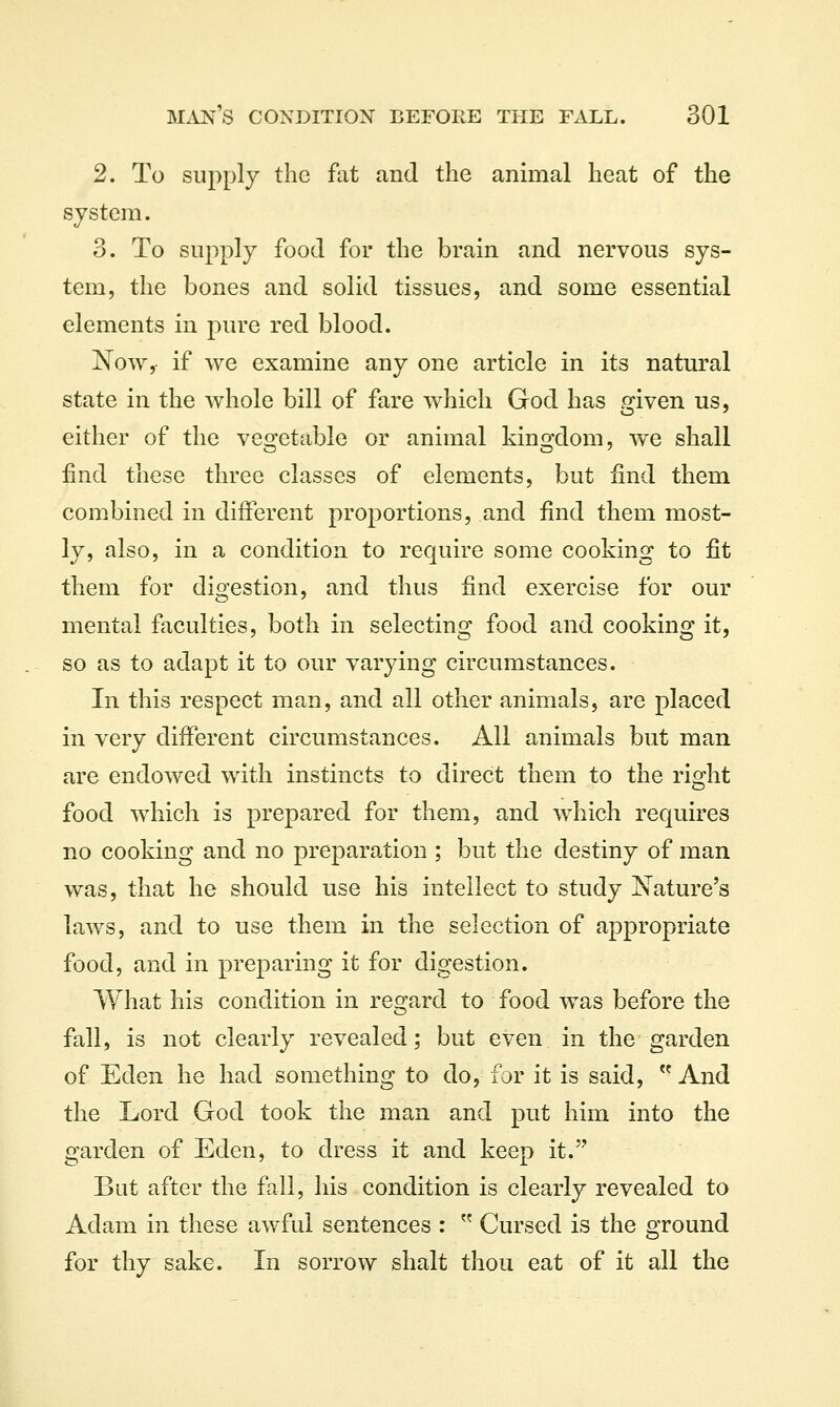 2. To supply the fat and the animal heat of the system. 3. To supply food for the brain and nervous sys- tem, the bones and solid tissues, and some essential elements in pure red blood. ISTow, if we examine any one article in its natural state in the whole bill of fare which God has given us, either of the vegetable or animal kingdom, we shall find these three classes of elements, but find them combined in different proportions, and find them most- ly, also, in a condition to require some cooking to fit them for digestion, and thus find exercise for our mental faculties, both in selecting food and cooking it, so as to adapt it to our varying circumstances. In this respect man, and all other animals, are placed in very different circumstances. All animals but man are endowed with instincts to direct them to the rio^ht food which is prepared for them, and which requires no cooking and no preparation ; but the destiny of man was, that he should use his intellect to study Nature's laws, and to use them in the selection of appropriate food, and in preparing it for digestion. What his condition in regard to food was before the fall, is not clearly revealed; but even in the garden of Eden he had something to do, for it is said,  And the Lord God took the man and put him into the garden of Eden, to dress it and keep it. Bat after the fall, his condition is clearly revealed to Adam in these awful sentences :  Cursed is the ground for thy sake. In sorrow shalt thou eat of it all the