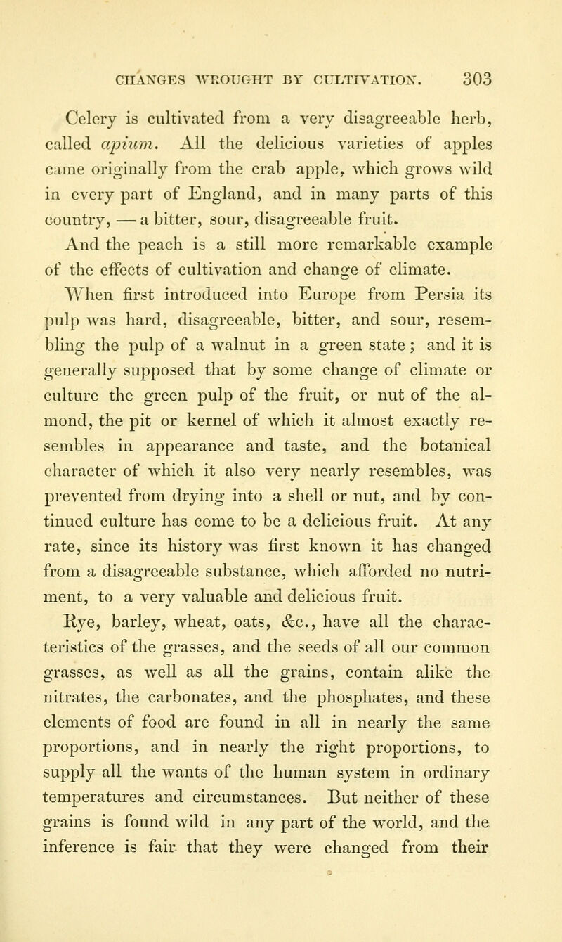 Celery is cultivated from a very disagreeable herb, called apiiiin. All the delicious varieties of apples came originally from the crab apple, which grows wild in every part of England, and in many parts of this country, — a bitter, sour, disagreeable fruit. And the peach is a still more remarkable example of the effects of cultivation and change of climate. When first introduced into Europe from Persia its pulp was hard, disagreeable, bitter, and sour, resem- bling the pulp of a walnut in a green state; and it is generally supposed that by some change of climate or culture the green pulp of the fruit, or nut of the al- mond, the pit or kernel of which it almost exactly re- sembles in appearance and taste, and the botanical character of which it also very nearly resembles, was prevented from drying into a shell or nut, and by con- tinued culture has come to be a delicious fruit. At any rate, since its history was first known it has changed from a disagreeable substance, which afforded no nutri- ment, to a very valuable and delicious fruit. Kye, barley, wheat, oats, &c., have all the charac- teristics of the grasses, and the seeds of all our common grasses, as well as all the grains, contain alike the nitrates, the carbonates, and the phosphates, and these elements of food are found in all in nearly the same proportions, and in nearly the right proportions, to supply all the wants of the human system in ordinary temperatures and circumstances. But neither of these grains is found wild in any part of the world, and the inference is fair that they were changed from their