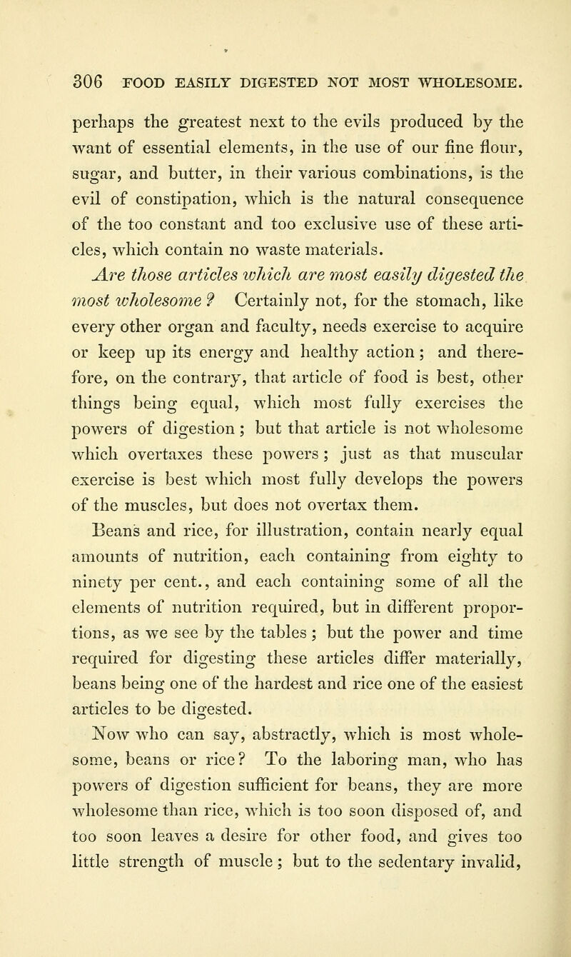 perhaps the greatest next to the evils produced by the want of essential elements, in the use of our fine flour, sugar, and butter, in their various combinations, is the evil of constipation, which is the natural consequence of the too constant and too exclusive use of these arti- cles, which contain no waste materials. jire those articles 'which are most easily digested the most loholesome 9 Certainly not, for the stomach, like every other organ and faculty, needs exercise to acquire or keep up its energy and healthy action; and there- fore, on the contrary, that article of food is best, other things being equal, which most fully exercises the powers of digestion; but that article is not wholesome which overtaxes these powers ; just as that muscular exercise is best which most fully develops the powers of the muscles, but does not overtax them. Beans and rice, for illustration, contain nearly equal amounts of nutrition, each containing from eighty to ninety per cent., and each containing some of all the elements of nutrition required, but in different propor- tions, as we see by the tables ; but the power and time required for digesting these articles differ materially, beans being one of the hardest and rice one of the easiest articles to be digested. Now who can say, abstractly, which is most whole- some, beans or rice? To the laboring man, who has powers of digestion sufficient for beans, they are more wholesome than rice, which is too soon disposed of, and too soon leaves a desire for other food, and gives too little strength of muscle; but to the sedentary invalid,