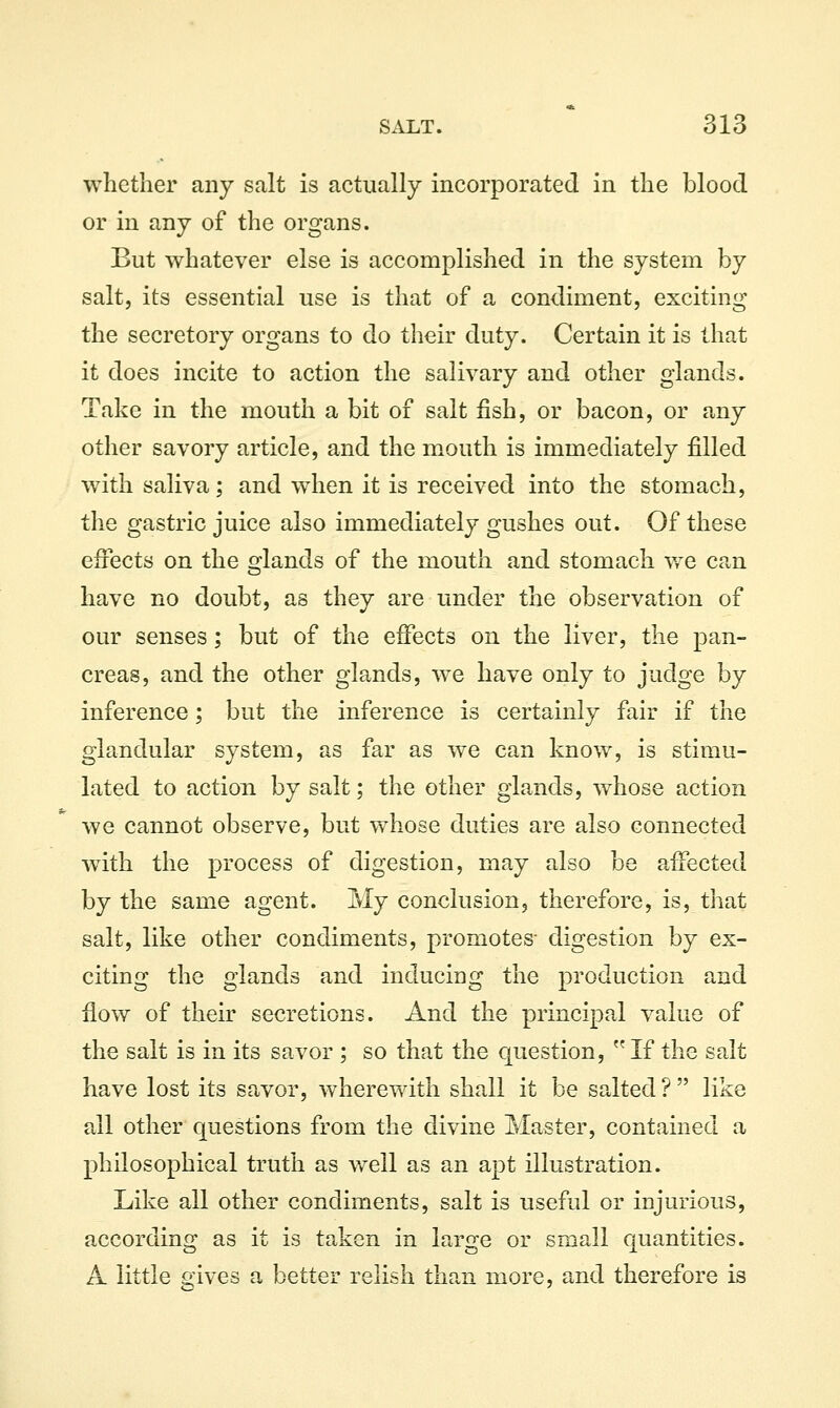 whether any salt is actually incorporated in the blood or in any of the organs. But whatever else is accomplished in the system by salt, its essential use is that of a condiment, exciting the secretory organs to do their duty. Certain it is that it does incite to action the salivary and other glands. Take in the mouth a bit of salt fish, or bacon, or any other savory article, and the mouth is immediately filled with saliva; and when it is received into the stomach, the gastric juice also immediately gushes out. Of these effects on the ojlands of the mouth and stomach v/e can have no doubt, as they are under the observation of our senses; but of the effects on the liver, the pan- creas, and the other glands, we have only to judge by inference; but the inference is certainly fair if the glandular system, as far as we can know, is stimu- lated to action by salt; the other glands, whose action we cannot observe, but whose duties are also connected wdth the process of digestion, may also be affected by the same agent. My conclusion, therefore, is, that salt, like other condiments, promotes- digestion by ex- citing the glands and inducing the production and flow of their secretions. And the principal value of the salt is in its savor ; so that the question,  If the salt have lost its savor, wherewith shall it be salted ?  like all other questions from the divine Master, contained a philosophical truth as well as an apt illustration. Like all other condiments, salt is useful or injurious, according as it is taken in large or small quantities. A little £;ives a better relish than more, and therefore is