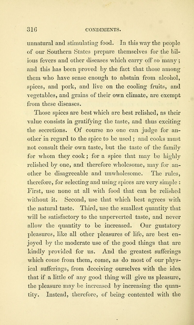unnatural and stimulating food. In this way the people of our Southern States prepare themselves for the bil- ious fevers and other diseases which carry off so many; and this has been proved by the fact that those among them who have sense enough to abstain from alcohol, spices, and pork, and live on the cooling fruits, and vegetables, and grains of their own climate, are exempt from these diseases. Those spices are best which are best relished, as their value consists in gratifying the taste, and thus exciting the secretions. Of course no one can judge for an- other in regard to the spice to be used ; and cooks must not consult their own taste, but the taste of the family for whom they cook; for a spice that may be highly relished by one, and therefore wholesome, may for an- other be disagreeable and unwholesome. The rules, therefore, for selecting and using spices are very simple : First, use none at all with food that can be relished without it. Second, use that which best agrees with the natural taste. Third, use the smallest quantity that will be satisfactory to the unperverted taste, and never allow the quantity to be increased. Our gustatory pleasures, like all other pleasures of life, are best en- joyed by the moderate use of the good things that are kindly provided for us. And the greatest sufferings w^hich come from them, come, as do most of our phys- ical sufferings, from deceiving ourselves with the idea that if a little of any good thing will give us pleasure, the pleasure may be increased by increasing the quan- tity. Instead, therefore, of being contented with the