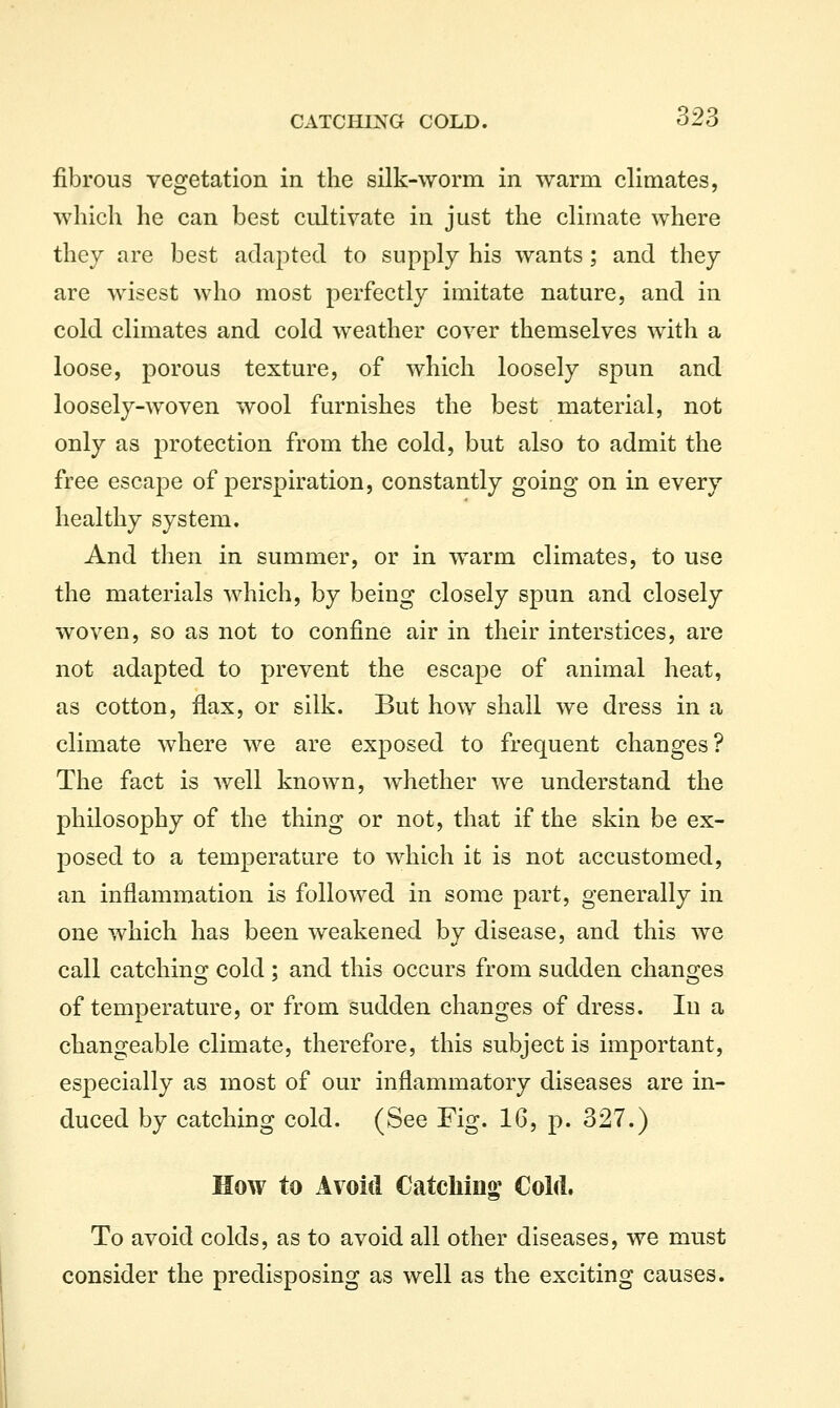 fibrous vegetation in the silk-worm in warm climates, which he can best cultivate in just the climate where they are best adapted to supply his wants; and they are wisest who most perfectly imitate nature, and in cold climates and cold weather cover themselves with a loose, porous texture, of which loosely spun and loosely-woven wool furnishes the best material, not only as protection from the cold, but also to admit the free escape of perspiration, constantly going on in every healthy system. And then in summer, or in warm climates, to use the materials which, by being closely spun and closely woven, so as not to confine air in their interstices, are not adapted to prevent the escape of animal heat, as cotton, flax, or silk. But how shall we dress in a climate where we are exposed to frequent changes? The fact is well known, whether we understand the philosophy of the thing or not, that if the skin be ex- posed to a temperature to which it is not accustomed, an inflammation is followed in some part, generally in one which has been weakened by disease, and this we call catching cold ; and this occurs from sudden changes of temperature, or from sudden changes of dress. lu a changeable climate, therefore, this subject is important, especially as most of our inflammatory diseases are in- duced by catching cold. (See Fig. 16, p. 327.) How to Avoid Catcliino^ Cold. To avoid colds, as to avoid all other diseases, we must consider the predisposing as well as the exciting causes.