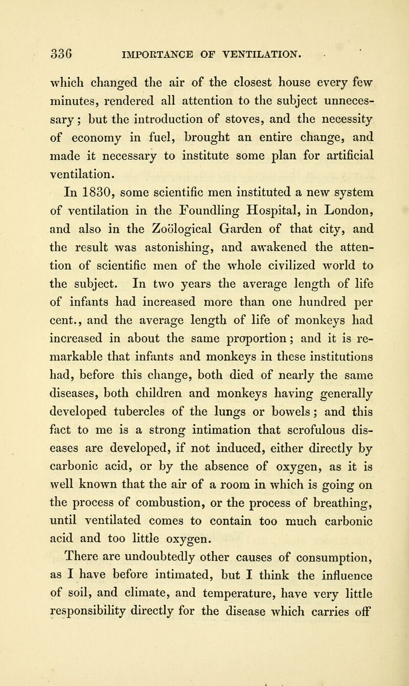 which changed the air of the closest house every few minutes, rendered all attention to the subject unneces- sary ; but the introduction of stoves, and the necessity of economy in fuel, brought an entire change, and made it necessary to institute some plan for artificial ventilation. In 1830, some scientific men instituted a new system of ventilation in the Foundling Hospital, in London, and also in the Zoological Garden of that city, and the result was astonishing, and awakened the atten- tion of scientific men of the whole civilized world to the subject. In two years the average length of life of infants had increased more than one hundred per cent., and the average length of life of monkeys had increased in about the same proportion; and it is re- markable that infants and monkeys in these institutions had, before this change, both died of nearly the same diseases, both children and monkeys having generally developed tubercles of the lungs or bowels; and this fact to me is a strong intimation that scrofulous dis- eases are developed, if not induced, either directly by carbonic acid, or by the absence of oxygen, as it is well known that the air of a room in which is going on the process of combustion, or the process of breathing, until ventilated comes to contain too much carbonic acid and too little oxygen. There are undoubtedly other causes of consumption, as I have before intimated, but I think the influence of soil, and climate, and temperature, have very little responsibility directly for the disease which carries off