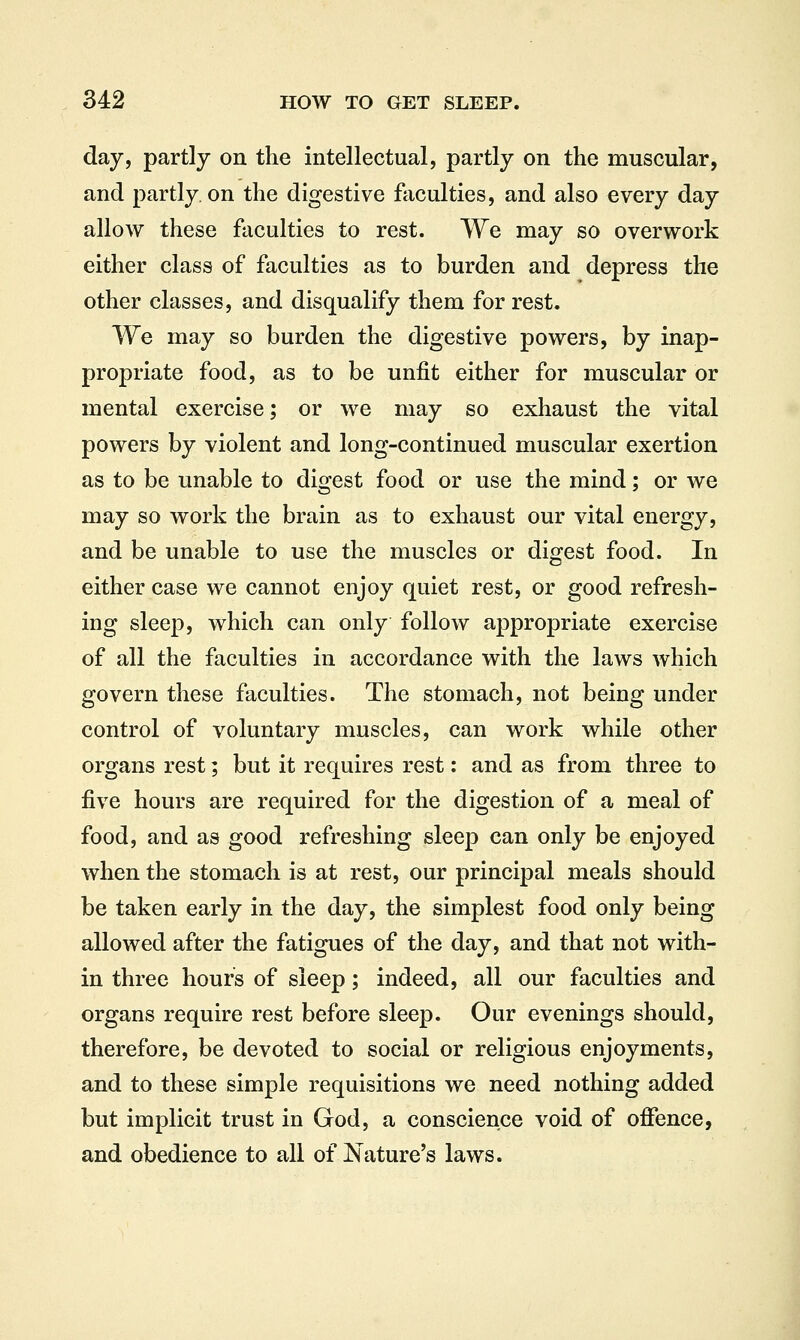 day, partly on the intellectual, partly on the muscular, and partly, on the digestive faculties, and also every day allow these faculties to rest. We may so overwork either class of faculties as to burden and depress the other classes, and disqualify them for rest. We may so burden the digestive powers, by inap- propriate food, as to be unfit either for muscular or mental exercise; or we may so exhaust the vital powers by violent and long-continued muscular exertion as to be unable to digest food or use the mind; or we may so work the brain as to exhaust our vital energy, and be unable to use the muscles or digest food. In either case we cannot enjoy quiet rest, or good refresh- ing sleep, which can only follow appropriate exercise of all the faculties in accordance with the laws which govern these faculties. The stomach, not being under control of voluntary muscles, can work while other organs rest; but it requires rest: and as from three to five hours are required for the digestion of a meal of food, and as good refreshing sleep can only be enjoyed when the stomach is at rest, our principal meals should be taken early in the day, the simplest food only being allowed after the fatigues of the day, and that not with- in three hours of sleep; indeed, all our faculties and organs require rest before sleep. Our evenings should, therefore, be devoted to social or religious enjoyments, and to these simple requisitions we need nothing added but implicit trust in God, a conscience void of offence, and obedience to all of Nature's laws.