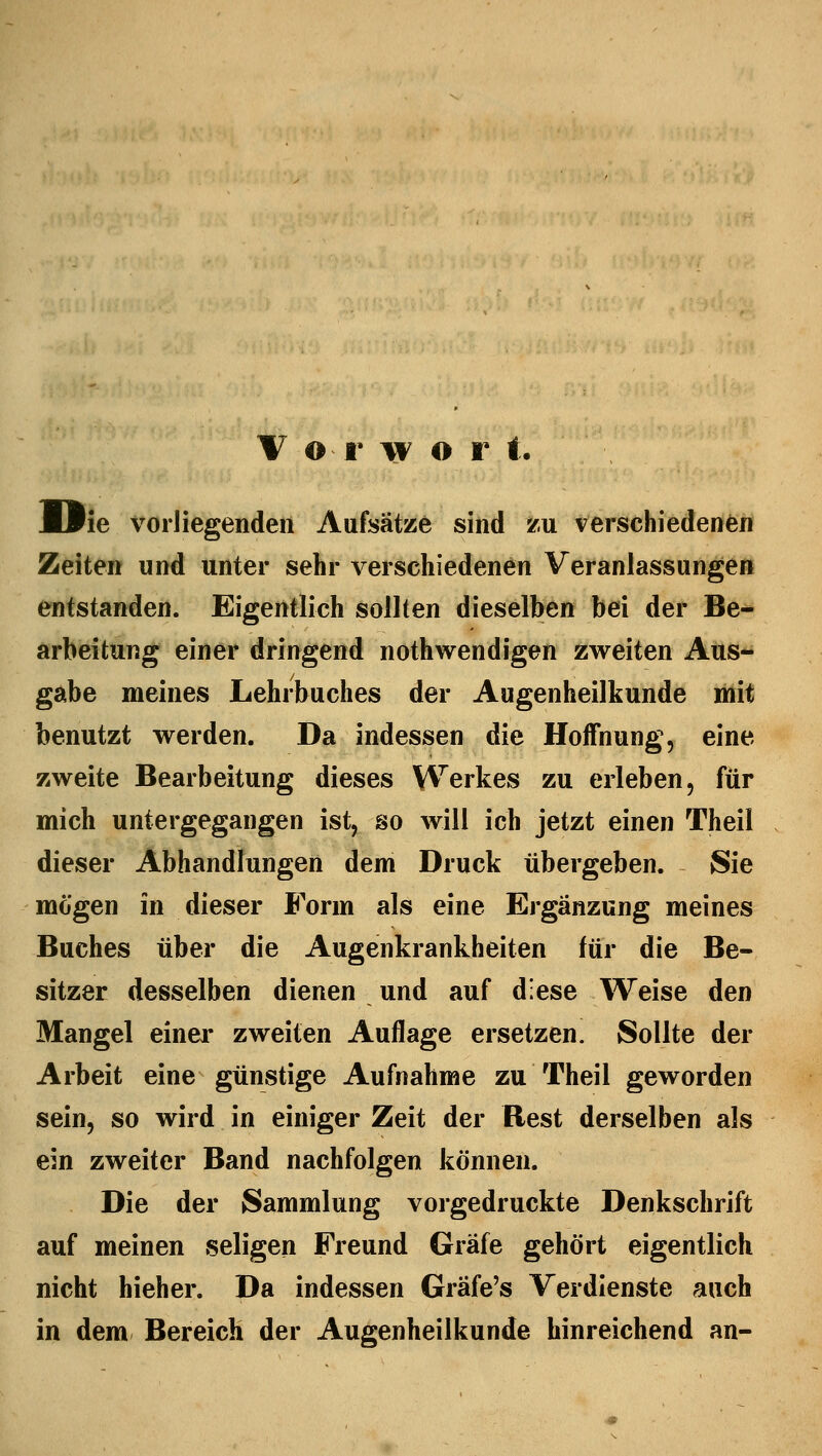 JOie vorliegenden Aufsätze sind zu verschiedenen Zeiten und unter sehr verschiedenen Veranlassungen entstanden. Eigentlich sollten dieselben bei der Be- arbeitung einer dringend notwendigen zweiten Aus- gabe meines Lehrbuches der Augenheilkunde mit benutzt werden. Da indessen die Hoffnung, eine zweite Bearbeitung dieses Werkes zu erleben, für mich untergegangen ist, so will ich jetzt einen Theil dieser Abhandlungen dem Druck übergeben. Sie mögen in dieser Form als eine Ergänzung meines Buches über die Augenkrankheiten für die Be- sitzer desselben dienen und auf diese Weise den Mangel einer zweiten Auflage ersetzen. Sollte der Arbeit eine günstige Aufnahme zu Theil geworden sein, so wird in einiger Zeit der Rest derselben als ein zweiter Band nachfolgen können. Die der Sammlung vorgedruckte Denkschrift auf meinen seligen Freund Gräfe gehört eigentlich nicht hieher. Da indessen Gräfe's Verdienste auch in dem Bereich der Augenheilkunde hinreichend an-