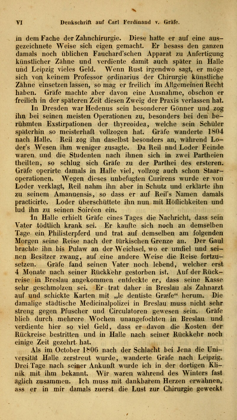 in dem Fache der Zahnchirurgie. Diese hatte er auf eine aus- gezeichnete Weise sich eigen gemacht. Er besass den ganzen damals noch üblichen Fauchard'schen Apparat zu Anfertigung künstlicher Zähne und verdiente damit auch später in Halle und Leipzig vieles Geld. Wenn Rust irgendwo sagt, er möge sich von keinem Professor Ordinarius der Chirurgie künstliche Zähne einsetzen lassen, so mag er freilich im Allgemeinen Recht haben. Gräfe machte aber davon eine Ausnahme, obschon er freilich in der späteren Zeit diesen Zweig der Praxis verlassen hat. In Dresden war Hedenus sein besonderer Gönner und zog ihn bei seinen meisten Operationen zu, besonders bei den be- rühmten Exstirpationen der thyreoidea, welche sein Schüler späterhin so meisterhaft vollzogen hat. Gräfe wanderte 1804 nach Halle. Reil zog ihn daselbst besonders an, während Lo- der's Wesen ihm weniger zusagte. Da Reil nnd Loder Feinde waren und die Studenten nach ihnen sich in zwei Partheien theilten, so schlug sich Gräfe zu der Parthei des ersteren. Gräfe operirte damals in Halle viel, vollzog auch schon Staar- operationen. Wegen dieses unbefugten Curirens wurde er von Loder verklagt, Reil nahm ihn aber in Schutz und erklärte ihn zu seinem Amanuensis, so dass er auf Reil's Namen damals practicirte. Loder überschüttete ihn nun mit Höflichkeiten und lud ihn zu seinen Soireen ein. In Halle erhielt Gräfe eines Tages die Nachricht, dass sein Vater tödtlich krank sei. Er kaufte sich noch an demselben Tage ein Philisterpferd und trat auf demselben am folgenden Morgen seine Reise nach der türkischen Grenze an. Der Gaul brachte ihn bis Pulaw an der Weichsel, wo er umfiel und sei- nen Resitzer zwang, auf eine andere Weise die Reise fortzu- setzen. Gräfe fand seinen Vater noch lebend, welcher erst 4 Monate nach seiner Rückkehr gestorben ist. Auf der Rück- reise in Rreslau angekommen entdeckte er, dass seine Kasse sehr geschmolzen sei. Er trat daher in Rreslau als Zahnarzt auf und schickte Karten mit „le dentiste Graöfe herum. Die damalige städtische Medicinalpolizei in Rreslau muss nicht sehr streng gegen Pfuscher und Circulatoren gewesen sein. Gräfe blieb durch mehrere Wochen unangefochten in Rreslau und verdiente hier so viel Geld, dass er davon die Kosten der Rückreise bestritten und in Halle nach seiner Rückkehr noch einige Zeit gezehrt hat. Als im October 1806 nach der Schlacht bei Jena die Uni- versität Halle zerstreut wurde, wanderte Gräfe nach Leipzig. Drei Tage nach seiner Ankunft wurde ich in der dortigen Kli- nik mit ihm bekannt. Wir waren während des Winters fast äglich zusammen. Ich muss mit dankbarem Herzen erwähnen, ass er in mir damals zuerst die Lust zur Chirurgie geweckt