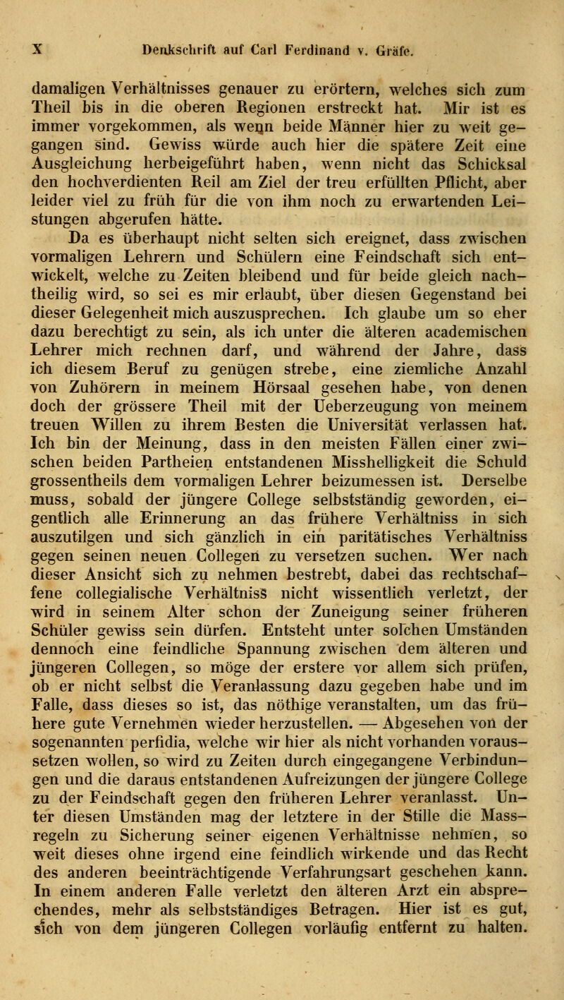 damaligen Verhältnisses genauer zu erörtern, welches sich zum Theil bis in die oberen Regionen erstreckt hat. Mir ist es immer vorgekommen, als weijn beide Männer hier zu weit ge- gangen sind. Gewiss würde auch hier die spätere Zeit eine Ausgleichung herbeigeführt haben, wenn nicht das Schicksal den hochverdienten Reil am Ziel der treu erfüllten Pflicht, aber leider viel zu früh für die von ihm noch zu erwartenden Lei- stungen abgerufen hätte. Da es überhaupt nicht selten sich ereignet, dass zwischen vormaligen Lehrern und Schülern eine Feindschaft sich ent- wickelt, welche zu Zeiten bleibend und für beide gleich nach- theilig wird, so sei es mir erlaubt, über diesen Gegenstand bei dieser Gelegenheit mich auszusprechen. Ich glaube um so eher dazu berechtigt zu sein, als ich unter die älteren academischen Lehrer mich rechnen darf, und während der Jahre, dass ich diesem Beruf zu genügen strebe, eine ziemliche Anzahl von Zuhörern in meinem Hörsaal gesehen habe, von denen doch der grössere Theil mit der Ueberzeugung von meinem treuen Willen zu ihrem Besten die Universität verlassen hat. Ich bin der Meinung, dass in den meisten Fällen einer zwi- schen beiden Partheien entstandenen Misshelligkeit die Schuld grossentheils dem vormaligen Lehrer beizumessen ist. Derselbe muss, sobald der jüngere College selbstständig geworden, ei- gentlich alle Erinnerung an das frühere Verhältniss in sich auszutilgen und sich gänzlich in ein paritätisches Verhältniss gegen seinen neuen Collegen zu versetzen suchen. Wer nach dieser Ansicht sich zu nehmen bestrebt, dabei das rechtschaf- fene collegialische Verhältniss nicht wissentlich verletzt, der wird in seinem Alter schon der Zuneigung seiner früheren Schüler gewiss sein dürfen. Entsteht unter solchen Umständen dennoch eine feindliche Spannung zwischen dem älteren und jüngeren Collegen, so möge der erstere vor allem sich prüfen, ob er nicht selbst die Veranlassung dazu gegeben habe und im Falle, dass dieses so ist, das nöthige veranstalten, um das frü- here gute Vernehmen wieder herzustellen. — Abgesehen von der sogenannten perfidia, welche wir hier als nicht vorhanden voraus- setzen wollen, so wird zu Zeiten durch eingegangene Verbindun- gen und die daraus entstandenen Aufreizungen der jüngere College zu der Feindschaft gegen den früheren Lehrer veranlasst. Un- ter diesen Umständen mag der letztere in der Stille die Mass- regeln zu Sicherung seiner eigenen Verhältnisse nehmen, so weit dieses ohne irgend eine feindlich wirkende und das Recht des anderen beeinträchtigende Verfahrungsart geschehen kann. In einem anderen Falle verletzt den älteren Arzt ein abspre- chendes, mehr als selbstständiges Betragen. Hier ist es gut, sich von dem jüngeren Collegen vorläufig entfernt zu halten.