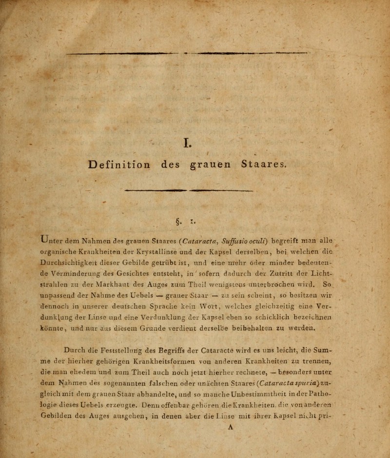 Definition des grauen Staares, Unter dem Nahmen des grauen Staares (Cataracta^ Suffusio oculi) begreift man alle organische Krankheiten der Krystallinse und der Kapsel derselben, bei welchen die Durchsichtigkeit dieser Gebilde getrübt ist, und eine mehr oder minder bedeuten- de Verminderung des Gesichtes entsteht, in ' sofern dadurch der Zutritt der Licht- strahlen zu der Markhaut des Auges zum Theil wenigstens unterbrochen wird. So unpassend der Nähme des Uebels — grauer Staar — zu sein scheint, so besitzen wir dennoch in unserer deutschen Sprache kein Wort, welches gleichzeitig eine Ver- dunklung der Linse und eine Verdunklung der Kapsel eben so schicklich bezeichnen könnte, und nur aus diesem Grunde verdient derselbe beibehalten zu werden. Durch die Feststellung des Begriffs der Cataracte wird es uns leicht, die Sum- me der hierher gehörigen Krankheitsformen von anderen Krankheiten zu trennen, die man ehedem und zum Theil auch noch jetzt hierher rechnete, —besonders unter dem Nahmen des sogenannten falschen oder unächten Staares (Cataracta spuria) zu- gleichmit dem grauen Staar abhandelte, und so mancheUnbestimmtheit inderPatho- logie dieses Uebels erzeugte. Denn offenbar gehören die Krankheiten, die von anderen Gebilden des Auges ausgehen, in denen aber die 1 i.ise mit ihrer Kapsel ni^ht pri- A