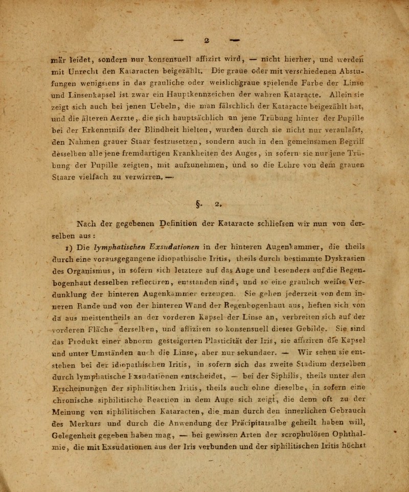 mär leidet, sondern nur konsensuell affizirt wird, — nicht hierher, und werden mit Unrecht den Kaiaracten beigezählt. Die graue oder mit verschiedenen Abstu- fungen wenigstens in das grauliche oder weislichgraue spielende Farbe der Linse und Linsenkapsel ist zwar ein Hauptkennzeichen der wahren Kataracte. Allein sie zeigt sich auch bei jenen Uebeln, die man fälschlich der Kataracte beigezählt hat, und die älteren Aerzte, die sich hauptsächlich an jene Trübung hinter der Pupille bei der Erkenntnifs der Blindheit hielten, wurden durch sie nicht nur veranlafst, den Nahmen grauer Staar festzusetzen, sondern auch in ^en gemeinsamen Begriff desselben alle jene fremdartigen Krankheiten des Auges , in sofern sie nur jene Trü- bung der Pupille zeigten, mit aufzunehmen, und so die Lehre von dem grauen Staare vielfach zu verwirren, — Nach der gegebenen Definition der Kataracte schliefsen wir nun von der- selben aus : i) Die lymphatischen Exsudationen in der hinteren Augenkammer, die theils durch eine vorausgegangene idiopathische Iritis, theils durch bestimmte Dyskrasien des Organismus, in sofern sich letztere auf das Auge und lesenders auf die Regen- bogenhaut desselben reflecuren, entstanden sind , und so eine graulich weifse Ver- dunklung der hinteren Augerika nur er erzengen. Sie g^hen jederzeit von dem in- neren Rande und von der hinteren Wand d^r Regenbogenhaut aus, heften sich von da aus meistentheils an der vorderen Kapsel der Linse an, verbreiten sich auf der vorderen Fläche derselben, und afliziien so konsensuell dieses Gebilde. Sie sind das Produkt einer abnorm gesteigerten Plasticität der Iris, sie affiziien dXe Kapsel und unter Umständen au'h die Linse, aber nur sekundaer. — Wir sehen sie ent- stehen bei der idiopathischen Iritis, in sofern sich das zweite Stadium derselben durch lymphatische 1 xsudationen entscheidet, — bei der Siphilis, theils unter den Erscheinungen der siphilitischen Iritis, theils auch ohne dieselbe, in sofern eine chronische siphilitische Reaction -in dem Auge sich zeigt, die denn oft zu der Meinung von siphilitischen Kataracten, die man durch den innerlichen Gebrauch des Merkurs und durch die Anwendung der Präcipitatsalbe geheilt haben will, Gelegenheit gegeben haben mag, — bei gewissen Arten der scrophulösen Ophthal- mie, die mit Exsudationen aus der Iris verbunden und der siphilitischen Iritis höchst