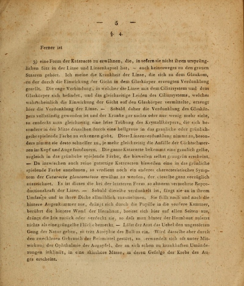 §• 4. Ferner ist 3) eine Form der Kataracte zu erwähnen, die, in sofern sie nicht ihren ursprüng- lichen Sitz in der linse und Linsenkapsel hat, - auch keinesweges zu den grauen Staaren gehört. Ich meine die Krankheit der Linse, die sich zu dem Glaukom, -zu der durch die Einwirkung der Gicht in dem Glaskörper erzeugten Verdunklung gesellt. Die enge Verbindung, in welcher die Linse mit dem Ciliarsystem und dem Glaskörper sieh befindet, und das gleichzeitige Leiden des Ciliarsystems, welches wahrscheinlich die Einwirkung der Gicht auf den Glaskörper vermittelte, erzeugt liier die Verdunklung der Linse. — Sobald daher die Verdunklung des Glaskör- pers vollständig geworden ist und der Kranke gar nichts oder nur wenig mehr sieht, so entdeckt man gleichzeitig eine leise Trübung des Krystallkörpers, die sich be- sonders in der Mitte desselben durch eine hellgraue in das grauliche oder grünlich- gelbe spielende Farbe zu erkennen giebt. DieseLinsenverdunklung nimmt zu, beson- ders nimmt sie desto schneller zu, je mehr gleichzeitig die Anfälle der Gichtschmer- zen im Kopf und Auge fortdauern. Die ganze Kataracte bekommt eine graulich gelbe, zugleich in das grünliche spielende Farbe, die bisweilen selbst graugrün erscheint, — Da inzwischen auch reine gutartige Kataracten bisweilen eine in das grünliche spielende Farbe annehmen, so verdient noch ein andere? characteristisches Symp- tom der Cataracta glaucomatosa erwähnt zu werden, der (ieselbeganz vorzüglich auszeichnet. Es ist dieses die bei der leizteren Form so abnorm vermehrte Repro- ductionskraft der Linse. — Sobald dieselbe verdunkelt ist, fängt sie an in ihrem. Umfange und in ihrer Dicke allmählich zuzunehmen, Sie füllt nach und nach die hintere Augenk..mmer aus, drängt sich durch die Pupille in die vordere Kammer', berührt die hintere Wand der Hornhaut, breitet sich hier auf allen Seiten aus, drängt die Iris zurück oder verdeckt sie. so dafs man hinter der Hornhaut zuletzt nichts als eine grüngelbe Fläche bemerkt. — Läfst der Arzt das Uebel den ungestörten Gang der Natur gehen, so tritt Atrophie des Bulbus ein. Wird dasselbe aber durch den zwecklosen Gebrauch der Reizmittel gestört, so erwandelt sich oft unter Mit- wirkung der Ophthalmie der Augapfel, der an sich schon zu krankhaften Urnände- rungen inklinirt, in e ne skirihöse Masse, in deren Gefolge der Krebs des Au- ges erscheint.