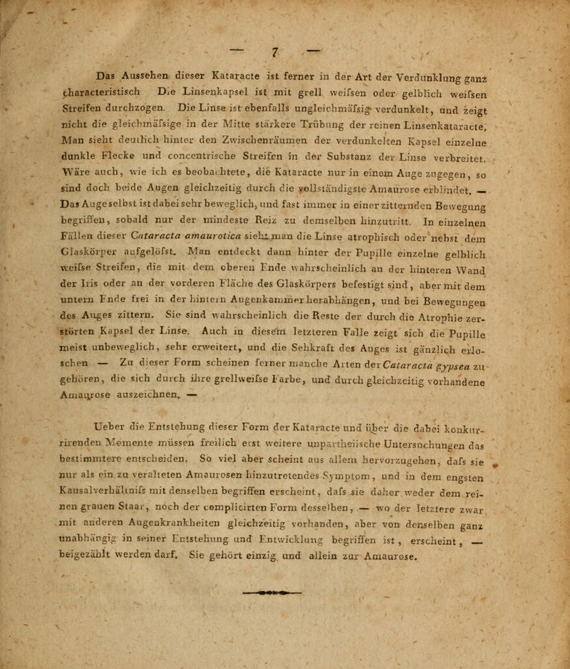 Das Aussehen dieser Kataracte ist ferner in der Art der Verdunklung ganz tharacteristisch Die Linsenkapsel ist mit grell weifsen oder gelblich weifsen Streifen durchzogen. Die Linse ist ebenfalls ungleichmäfsig-verdunkelt, und zeigt nicht die gleicbmäfsige in der Mitte stärkere Trübung der reinen Linsenkataracte, Man sieht deutlich hinter den Zwischenräumen der verdunkelten Kapsel einzelne dunkle Flecke und concentrische Streifen in der Substanz der Linse verbreitet. Wäre auch, wie ich es beobachtete, die Kataracte nur in einem Auge zugegen so sind doch beide Augen gleichzeitig durch die vollständigste Amaurose erblindet. — Das Augeselbst ist dabei sehr beweglich, und fast immer in einerzitternden Bewegung begriffen, sobald nur der mindeste Reiz zu demselben hinzutritt. In einzelnen Fällen dieser Cataracta amaurotica sieh! man die Linse atrophisch oder nebst dem Glaskörper aufgelöfst. Man entdeckt dann hinter der Pupille einzelne gelblich weifse Streifen, die mit dem oberen Ende wahrscheinlich an der hinteren Wand der Iris oder an der vorderen Fläche des Glaskörpers befestigt sind, aber mit dem untern Fnde frei in der hintern Augenkammer herabhängen, und bei Bewemn^en des Auges zittern. Sie sind wahrscheinlich die Reste der durch die Atrophie zer- störten Kapsel der Linse. Auch in diesem letzteren Falle zeigt sich die Pupille meist unbeweglich, sehr erweitert, und die Sehkraft des Auges ist gänzlich erlo- schen — Zu dieser Form scheinen ferner manche Arten der Cataracta gypsea zu gehören, die sich durch ihre grellweifse Farbe, und durch gleichzeitig vorhandene Amaurose auszeichnen, —- Ueber die Entstehung dieser Form der Kataracte und über die dabei konkur- rirenden Momente müssen freilich eist weitere unpartheiische Untersuchungen das bestimmtere entscheiden. So viel aber scheint aus allem hervorzugehen, dafs sie nur als ein zu veralteten Amaurosen hinzutretendes Symptom, und in dem engsten Kausalverhälmifs mit denselben begriffen erscheint, dafs sie daher weder dem rei- nen grauen Staar, noch der complicirten Form desselben, — wo der letztere zwar mit anderen Augenkrankheiten gleichzeitig vorhanden, aber von denselben ganz unabhängig in seiner Entstehung und Entwicklung begriffen ist, erscheint, beigezählt werden darf. Sie gehört einzig und allein zur Amaurose.