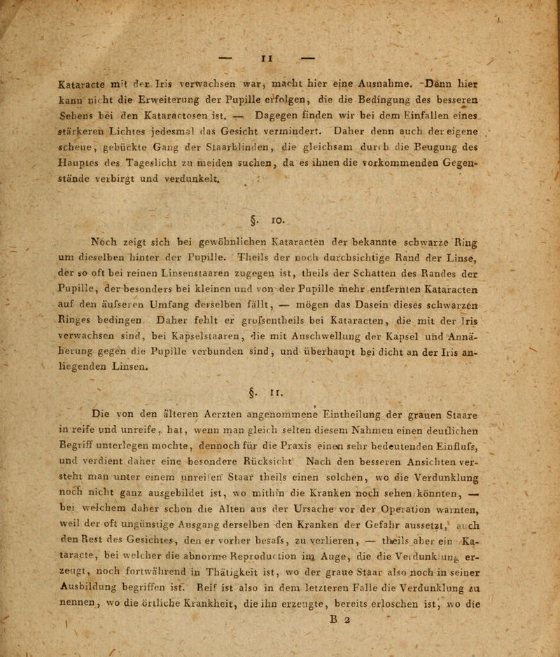 Kataracte m;t des Iris verwachsen war, macht hier eine Ausnahme, -Denn hier kann nkht die Erweiterung der Pupille erfolgen, die die Bedingung des besseren Sehens bei den Kataractosen ist. — Dagegen finden wir bei dem Einfallen eines stärkeren Lichtes jedesmal das Gesicht vermindert. Daher denn auch der eigene scheue, gebückte Gang der Staarblinden, die gleichsam dur< h die Beugung des Hauptes des Tageslicht zu meiden suchen, da es ihnen die vorkommenden Gegen- stände verbirgt und verdunkelt. §. io. Noch zeigt sich bei gewöhnlichen Kataracten der bekannte schwarze Ring um dieselben hinter der Pupille. Theils der noch durchsichtige Rand der Linse, der so oft bei reinen Linsenstaaren zugegen ist, theils der Schatten des Randes der Pupille, der besonders bei kleinen und von der Pupille mehr entfernten Kataracten auf den aufseien Umfang derselben fällt, — mögen das Dasein dieses schwarzen Ringes bedingen. Daher fehlt er grofsentheils bei Kataracten, die mit der Iris verwachsen sind, bei Kapselstaaren, die mit Anschwellung der Kapsel und Annä- herung gegen die Pupille verbunden sind , und überhaupt bei dicht an der Iris an- liegenden Linsen. Die von den älteren Aerzten angenommene Eintheilung der grauen Staare in reife und unreife, hat, wenn man gleich selten diesem Nahmen einen deutlichen Begriff unterlegen mochte, dennoch für die Praxis einen sehr bedeutenden Einflufs, und verdient daher eine besondere Rücksieht Nach den besseren Ansichten ver- steht man unter einem unreifen Staar theils einen solchen, wo die Verdunklung noch nicht ganz ausgebildet ist, wo mithin die Kranken noch sehen könnten, — bei welchem daher schon die Alten aus der Ursache vor der Operation warnten, weil der oft ungünstige Ausgang derselben den Kranken der Gefahr aussetzt, ai ch den Rest des Gesichtes, den er vorher besafs, zu verlieren, — theils aber ein Ka- taracte, bei welcher die abnorme Reprodurtion im, Auge, die die Veidunk lung er- zeugt, noch fortwährend in Thätigkeit ist, wo der graue Staar also noch in seiner Ausbildung begriffen ist. Reif ist also in dem letzteren Falle die Verdunklung zu nennen, wo die örtliche Krankheit, die ihn erzeugte, bereits erloschen ist, wo die B 2
