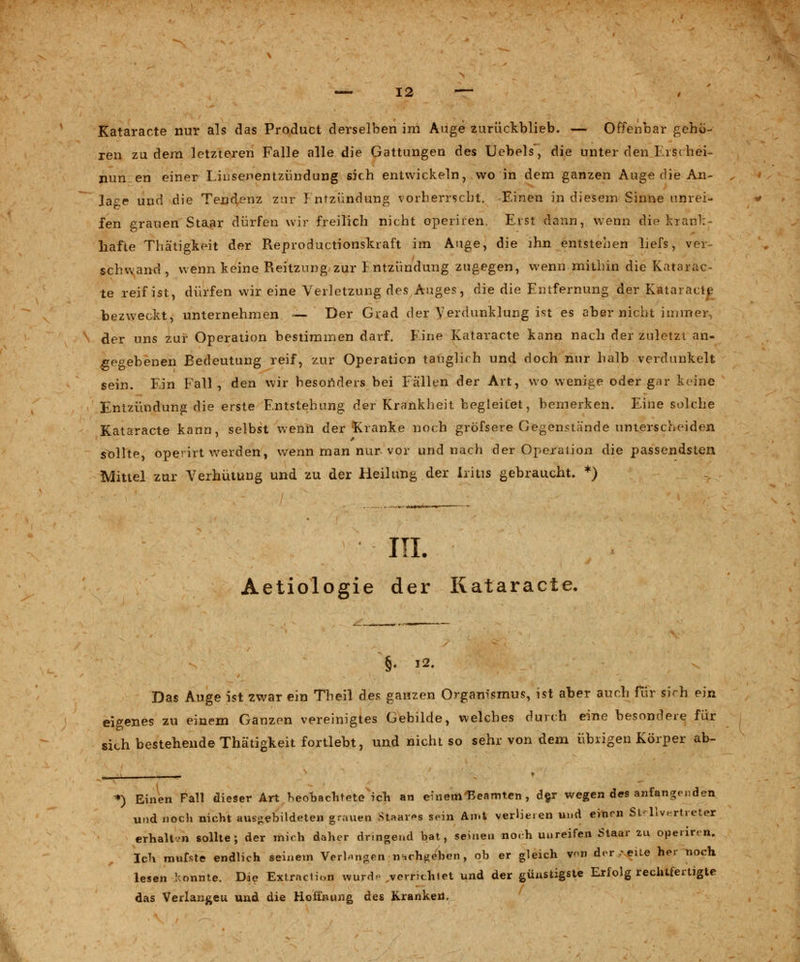 Kataracte nur als das Product derselben im Auge zurückblieb. — Offenbar gehö- ren zu dem letzteren Falle alle die Gattungen des Uebels, die unter den Frschei- nun en einer Liusenentzündung sich entwickeln, wo in dem ganzen Auge die An- lage und die Tendenz zur J ntzündung vorherrscht. Einen in diesem Sinne unrei- fen grauen Staar dürfen wir freilich nicht operiien. Erst dann, wenn die krank- hafte Thätigkeit der Reproductionskraft im Auge, die ihn entstehen Lefs, ver- schwand, wenn keine Reitzung zur } ntzündung zugegen, wenn mithin die Katarac- te reif ist, dürfen wir eine Verletzung des Auges, die die Entfernung der KataracR- bezweckt, unternehmen — Der Grad der Verdunklung ist es aber nicht immer, der uns zur Operation bestimmen darf. Eine Kataracte kann nach der zuletzt an- gegebenen Bedeutung reif, zur Operation tauglich und doch nur halb verdunkelt sein. Ein Fall , den wir besonders bei Fällen der Art, wo wenige oder gar keine Entzündung die erste Entstehung der Krankheit begleitet, bemerken. Eine solche Kataracte kann, selbst wenn der Kranke noch gröfsere Gegenstände unterscheiden sollte, operirt werden, wenn man nur vor und nach der Operation die passendsten Mittel zur Verhütung und zu der Heilung der Iritis gebraucht. *) III. Aetiologie der Kataracte. §♦ 12. Das Auge ist zwar ein Theil des ganzen Organismus, ist aber auch für sich ein eigenes zu einem Ganzen vereinigtes Gebilde, welches durch eine besondere für sich bestehende Thätigkeit fortlebt, und nicht so sehr von dem übrigen Körper ab- *j Einen Fall dieser Art heohachtete ich an einem 'Beamten , der wegen des anfangenden und noch nicht ausgebildeten grauen Staats sein Amt verlieren und einen Stellvertreter erhaltvn sollte; der mich daher dringend bat, seinen no.h unreifen Staar zu operiren. Ich mufste endlich seinem Verlangen n-,rh«eben , ob er gleich von der ..reite her uoch lesen konnte. Die Extradüm wurde verneinet und der günstigste Erfolg rechtfertigte das Verlangeu und die Hoffnung des Krankeil,