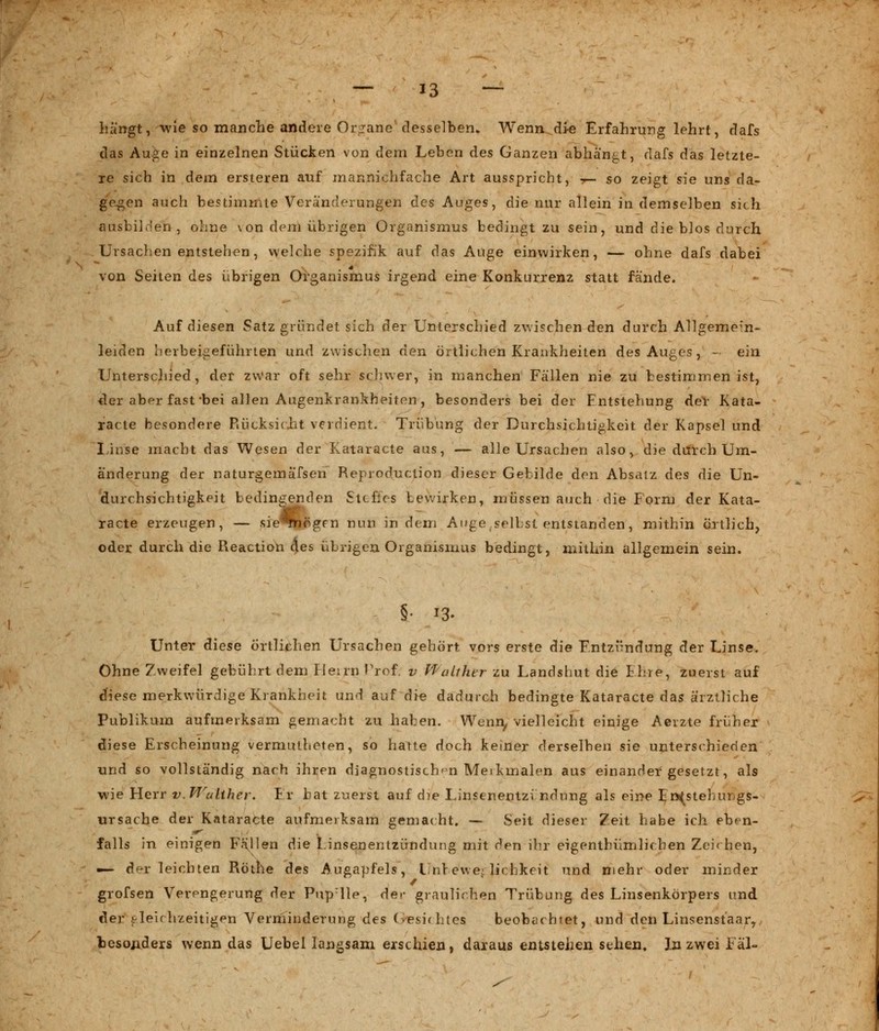 hängt, wie so manche andere Organe' desselben. Wenn die Erfahrung lehrt, dafs das Auge in einzelnen Stücken von dem Leben des Ganzen abhängt, dafs das letzte- re sich in dem ersteren auf mannichfache Art ausspricht, ■*— so zeigt sie uns da- gegen auch bestimmte Veränderungen des Auges, die nur allein in demselben sich aasbilden j ohne von dem übrigen Organismus bedingt zu sein, und die blos durch Ursachen entstehen, welche Spezifik auf das Auge einwirken, — ohne dafs dabei von Seiten des übrigen Organismus irgend eine Konkurrenz statt fände. Auf diesen Satz gründet sich der Unterschied zwischen den durch Allgemem- leiden herbeigeführten und zwischen den örtlichen Krankheiten des Auges, - ein Unterschied, der zwar oft sehr schwer, in manchen Fällen nie zu bestimmen ist, der aber fast bei allen Augenkrankheiten, besonders bei der Entstehung der Kata- racte besondere Rücksicht verdient. Trübung der Durchsichtigkeit der Kapsel und Linse macht das Wesen der Kataracte aus, — alle Ursachen also, die durch Um- änderung der naturgemafsen Reproduction dieser Gebilde den Absatz des die Un- durchsichtigkeit bedingenden Stchcs bewirken, müssen auch die Form der Kata- racte erzeugen, — sie^nögm nun indem Auge selbst entstanden, mithin örtlich, oder durch die Reaction des übrigen Organismus bedingt, mithin allgemein sein. §• i3* Unter diese örtlichen Ursachen gehört vors erste die Entzündung der Linse. Ohne Zweifel gebührt dem Herrn Prof. v Waltktr zu Landshut die Ehre, zuerst auf diese merkwürdige Krankheit und auf die dadurch bedingte Kataracte das ärztliche Publikum aufmerksam gemacht zu haben. Wenn, vielleicht einige Aerzte früher diese Erscheinung vermutheten, so hatte doch keiner derselben sie unterschieden und so vollständig nach ihren diagnostischen Merkmalen aus einander gesetzt, als wie Herr v. Walther. Er hat zuerst auf die Linsenentzi ndung als eine £ n(stebungs- ursache der Kataracte aufmerksam gemacht. — Seit dieser Zeit habe ich eben- falls in einigen Fallen die Linsenentzündung mit den ihr eigentümlichen Zeichen, — df-r leichten Röthe des Augapfels, llnl evve: lichkeit und mehr oder minder grofsen Verengerung der Pup:lle, Ae.v graulichen Trübung des Linsenkörpers und der gleichzeitigen Verminderung des Gesichtes beobachtet, und den Linsenst'aar, besonders wenn das Uebel langsam erschien, daraus entstehen sehen. In zwei Fäl-