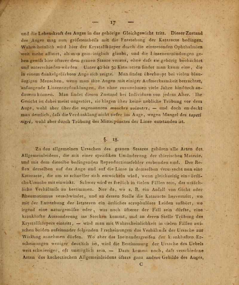 und die Lebenskraft des Auges in das gehörige Gleichgewicht tritt. Dieser Zustand des Auges mag nun gröfstentheils mit die Fntstehung der Kataracte bedingen, Wahrscheinlich wird hier der Krvstallkörper durch die eintretenden Ophthalmien weit mehr affizirt, als in m gern; iniglich glaubt, und die l insenenizündungen ge- hen gewifs hier öfterer dem grauen Staare voraus, ohne dafs sie gehörig beobachtet und unterschieden würden Unter 40 bis 50 Kataracten findet man kaum eine, die in einem dunkelgefärbten Auge sich zeigte. Man findet überhaupt bei vielen blau- äugigen Menschen, wenn man ihre Augen mit einiger Aufmerksamkeit betrachtet, anfangende Linsenverdunklungen, die. ohne zuzunehmen viele Jahre hindurch an- dauern können. Man findet diesen Zustand bei Individuen von jedem Alter. Ihr Gesicht ist dabei meist ungestört, sie klagen über keine liebliche Trübung vor dem Auge, wohl aber über die sogenannten mouchcs voLantrs, — und doch en deckt man deutlich, dafs die Verdunklung nicht tiefer im Auge, wegen Mangel des tapeti nigri, wohl aber durch Trübung des Mitteipunctes der Linse entstanden ist. §. 18. Zu den allgemeinen Ursachen des grauen Staares gehören alle Arten des Allgemeinleidens, die mit einer Spezifiken Uniänderung der thierisrhea Materie, und mit dem dieselbe bedingenden Reproductionsfehler verbunden sind. Der Re- flex derselben auf das Auge und auf die Linse in demselben verutsacht nun eine Kataracte, die um so schneller sich entwickeln wird, wenn gleichzeitig ein? örtli- che Ursache mit einwirkt. Schwer wird es freilich in vielen Fällen sein, das ursäch- liche Verhältnifs zu bestimmen. Nur da, wo z. B. ein Anfall von Gicht oder Rheumatismus verschwindet, und an dessen Stelle die Kataracte hervortritt, wo mit der Entstehung der letzteren ein örtliches scrophulöses Leiden aufhört, wo irgend eine naturgemäfse oder , was noch öfterer der Fall sein dürfte, eine krankhafte Aussonderung ins Stocken kommt, und an deren Stelle Trübung des Krystallkürpers eintritt, — wird man mit Wahrscheinlichkeit in vielen Fällen zwi- schen beiden aufeinander folgernden 1 rscheinungen das Verhälmjfs der Ursache zur Wirkung annehmen dürfen. Wo aber das Ineinandergreifen der k; ankhaften Er- scheinungen weniger deutlich ist, wird die Bestimmung der Ursache des Uebels weit schwieriger, oft unmöglich sein. — Dazu kommt noch, dafs verschiedene Arten des kachectischen Allgemeinleidens öfters ganz andere Gebilde des Auges, C