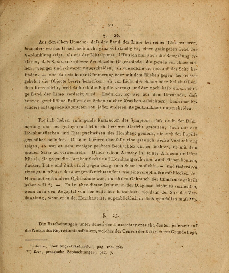 §. 22. Aus derselben Ursache, dafs der Rand der Linse bei reinen Linsenstaaren, besonders wo das Uebel noch nicht ganz vollständig ist, einen geringeren Grad der Verdunklung zeigt, als wie der Mittelpunct,. läfst sich nun auch die Bemerkung er- klaren, dafs Kataractose dieser Art einzelne Gegenstände, die gerade vor ihnen ste- hen, weniger und schwerer unterscheiden, als wie solche die sich auf der Seite be- finden, — und dafs sie in der Dämmerung oder mit dem Rücken gegen das Fenster gekehrt die Objecle besser bemerken, als im Licht der Sonne oder bei einfallen- dem Kerzenlicht, weil dadurch die Pupille verengt und der noch halb durchsichti- ge Rand der Linse verdeckt wird. Dadurch, so wie aus dem Umstände, dafs konvex geschliffene Brillen das Sehen solcher Kranken erleichtern, kann man be- sonders anfangende Kataracten von jeder anderen Augenkrankheit unterscheiden. Freilich haben anfangende Kafaracten das Symptom, dafs sie in der Däm- merung und bei geringeren Lichte ein besseres Gesicht gestatten, auch mit den Hornhautflecken und Eitergeschwüren der Hornhaut gemein, die sich der Pupille gegenüber -befinden. Da nun letztere ebenfalls eine graulich weifse Verdunklung zeigen, so war es dem weniger geübten Beobachter um so leichter, sie mit dem grauen Staar zu verwechseln. Daher schon Lemery in seiner Arzneimittellehre Mittel, die gegen die Hornhautflecke und Hornhautgeschwüre wohl dienen können Zucker, Tutie und Zinkvitricl g^gen den grauen Staar empfiehlt, - und Heb erde en einen grauen Staar, der aber gewifs nichts anders, wie eine scrophulöse mit Flecken der Hornhaut verbundene Ophthalmie war, durch den Gebrauch der Chinarinde geheilt haben will *). — Fs ist aber dieser Irthum in der Diagnose leicht zu vermeiden wenn man den Augapfel von der Seite her betrachtet, wo dann der Sitz der Ver- dunklung, wenn er in der Hornhaut ist, augenblicklich in die Augen fallen mufs **). §• 23. Die Erscheinungen, unter denen der Linsenstaar entsteht, deuten jederzeit auf dasWesen des Reproductionsfehlers, welcher der Genesis der Katarac+e zu Grunde liegt, *) Janin, über Augenkrankheiten, pag. 260. 263. f*5 Beer, practi&che Beobachtungen, pag, 7.