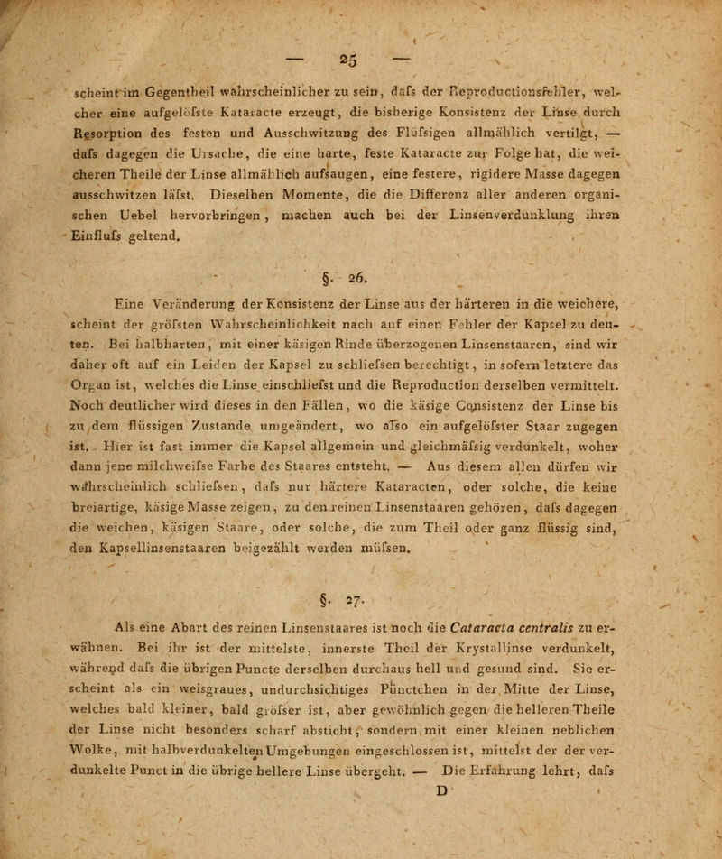 scheinrim Gegentbeil wahrscheinlicher zu sein, dafs der Reproductionsfehler, wel- cher eine aufgelöfste Kataracte erzeugt, die bisherige Konsistenz der Linse durch Resorption des fosten und Ausschwitzung des Flüfsigen allmählich vertilgt, — dafs dagegen die Ursache, die eine harte, feste Kataracte zur Folge hat, die wei- cheren Theile der Linse allmählich aufsaugen, eine festere, rigidere Masse dagegen ausschwitzen läfst. Dieselben Momente, die die Differenz aller anderen organi- schen Uebel hervorbringen , machen auch bei der Linsenverdunklung ihren Einflufs geltend, §• 26. Eine Veränderung der Konsistenz der Linse aus der härteren in die weichere, scheint der gröfsten Wahrscheinlichkeit nach auf einen Fohler der Kapsel zu deu- ten. Bei halbharten , mit einer käsigen Rinde überzogenen Linsenstaaren, sind wir daher oft auf ein Leiden der Kapsel zu schliefsen berechtigt, in sofern letztere das Organ ist, welches die Linse einschliefst und die Reproduction derselben vermittelt. Noch deutlicher wird dieses in den Fällen, wo die käsige Cqxisistenz der Linse bis zu dem flüssigen Zustande umgeändert, wo also ein aufgelöfster Staar zugegen ist. Hier ist fast immer die Kapsel allgemein und glsichmäfsig verdunkelt, woher dann jene milchweifse Farbe des Staares entsteht. — Aus diesem allen dürfen wir wahrscheinlich schliefsen, dafs nur härtere Kataracten, oder solche, die keine breiartige, käsige Masse zeigen , zu den reinen Linsenstaaren gehören , dafs dagegen die weichen, käsigen Staare, oder solche, die zum Thcil oder ganz flüssig sind, den Kapsellinsenstaaren beigezählt werden müCsen, §• 27. Als eine Abart des reinen Linsenstaares ist noch die Cataracta centralis zu er- wähnen. Bei ihr ist der mittelste, innerste Theil der Krystallinse verdunkelt, während dafs die übrigen Puncte derselben durchaus hell und gesund sind. Sie er- scheint als ein weisgraues, undurchsichtiges Punetchen in der Mitte der Linse, welches bald kleiner, bald giofser ist, aber gewöhnlich gegen die helleren Theile der Linse nicht besonders scharf absticht, sondern, mit einer kleinen neblichen Wolke, mit halbverdunkelten Umgebungen eingeschlossen ist, mittelst der der ver- dunkelte Punct in die übrige hellere Linse übergeht, — Die Erfahrung lehrt, dafs D