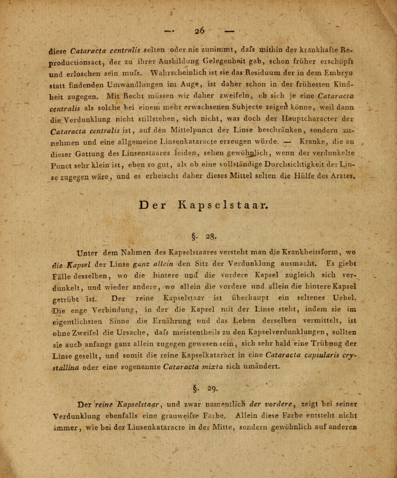 diese Cataracta centralis selten oder nie zunimmt, dafs mithin der krankhafte Re- productionsact, der zu ihrer Ausbildung Gelegenheit gab, schon früher erschöpft und erloschen sein mufs. Wahrscheinlich ist sie das Residuum der in dem Embryo statt findenden Umwandlungen im Auge, ist daher schon in der frühesten Kind- heit zugegen» Mit Recht müssen wir daher zweifeln, ob sich je eine Cataracta centralis als solche bei einem mehr erwachsenen Subjecte zeigen* könne, weil dann die Verdunklung nicht stillstehen, sich nicht, was doch der Ha-uptcharacter der Cataracta centralis ist, auf den Mittelpunct der Linse beschranken, sondern zu- nehmen und eine allgemeine Linsenkataracte erzeugen würde. — Kranke, die an dieser Gattung des Linsenstaares leiden, sehen gewöhnjich, wenn der verdunkelte Punct sehr klein ist, eben so gut, als ob eine vollständige Durchsichtigkeit der Lin- se zugegen wäre, und es erheischt daher dieses Mittel selten die Hülfe des Arztes» Der Rapselstaar. §. 23. Unter dem Nahmen des Kapselstaares versteht man die Krankheitsform, wo die Kapsel der Linse ganz allein den Sitz der Verdunklung ausmacht. Es giebt Fälle desselben, wo die hintere und die vordere Kapsel zugleich sich ver- dunkelt, und wieder andere, wo allein die vordere und allein die hintere Kapsel getrübt ist. Der reine Kapselstaar ist überhaupt ein seltenes Uebel. Die enge Verbindung, in der die Kapsel mit der Linse steht, indem sie im eigentlichsten Sinne die Ernährung und das Leben derselben vermittelt, ist ohne Zweifel die Ursache, dafs meistenteils zu den Kapselverdunklungen, sollten sie auch anfangs ganz allein zugegen gewesen sein, sich sehr bald eine Trübung der Linse gesellt, und somit die reine Kapselkataract in eine Cataracta capsularis cry- stallina oder eine sogenannte Cataracta mixta sich umändert. §• 29. 'Der reine Kapselstaar, und zwar namentlich der vordere, zeigt bei seiner Verdunklung ebenfalls eine grauweifse F.n.be. Allein diese Farbe entsteht nicht immer, wie bei der Linsenkataracte in der Mitte, sondern gewöhnlich, auf anderen