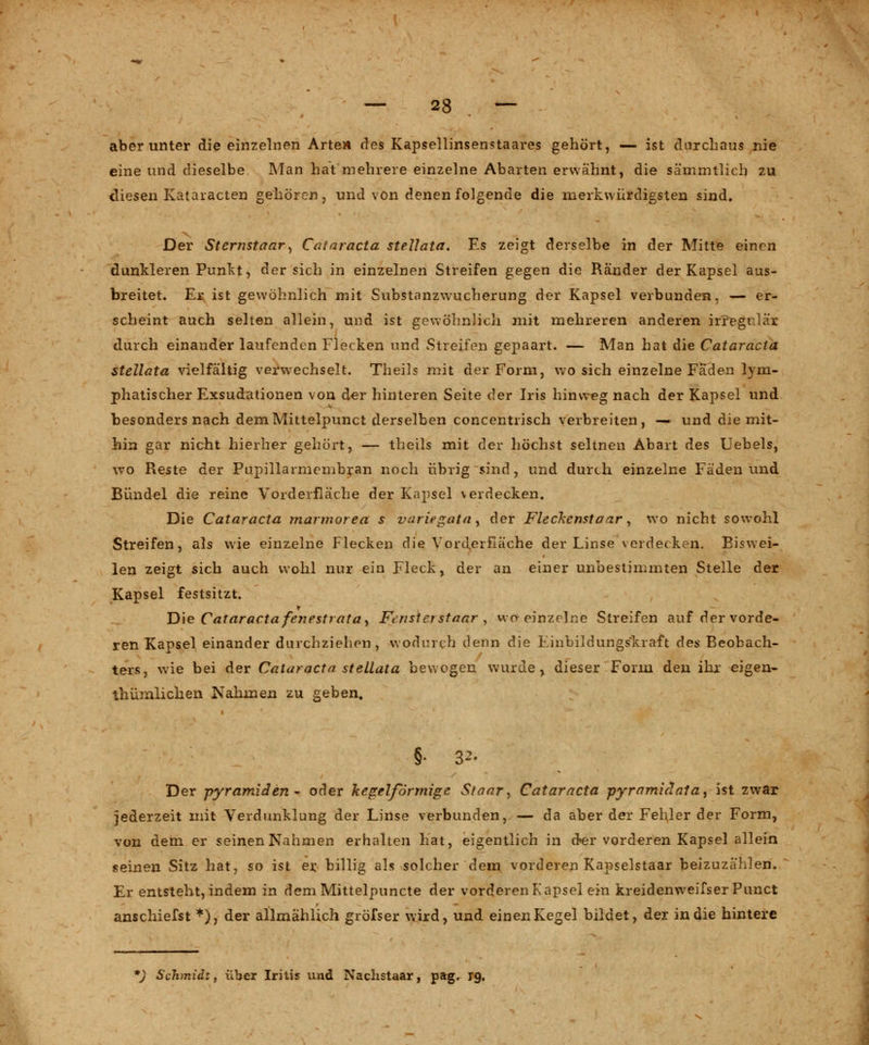 — 23 — aber unter die einzelnen Arten des Kapsellinsenstaares gehört, — ist durchaus nie eine und dieselbe Man hat mehrere einzelne Abarten erwähnt, die sämmtlich zu diesen Kataracten gehören, und von denen folgende die merkwürdigsten sind. Der Sternstaar, Cataracta steUata. Es zeigt derselbe in der Mitte einen dunkleren Punkt, der sich in einzelnen Streifen gegen die Ränder der Kapsel aus- breitet. Er ist gewöhnlich mit Substanzwucherung der Kapsel verbunden, — er- scheint auch selten allein, und ist gewöhnlich mit mehreren anderen irfegi lai durch einander laufenden Flecken und Streifen gepaart. — Man hat die Cataracta steUata vielfältig verwechselt. Theils mit der Form, wo sich einzelne Fäden lym- phatischer Exsudationen von der hinteren Seite der Iris hinweg nach der Kapsel und besonders nach demMittelpunct derselben concentrisch verbreiten, — und die mit- hin gar nicht hierher gehört, — theils mit der höchst seltnen Abart des Uebels, wo Reste der Pupillarmembran noch übrig sind, und durch einzelne Fäden und Bündel die reine Vorderfläche der Kapsel verdecken. Die Cataracta marmorea s vuriegata, der Fleckcmtaar y wo nicht sowohl Streifen, als wie einzelne Flecken die Vorderfläche der Linse verdecken. Eiswei- len zeigt sich auch wohl nur ein Fleck, der an einer unbestimmten Stelle der Kapsel festsitzt. Die Cataracta fenesttata, Finsterstaar , wo- einzelne Streifen auf der vorde- ren Kapsel einander durchziehen, wodurch denn die Einbildungskraft des Beobach- ters, wie bei der Cataracta steUata bewogen wurde, dieser Form den ihr eigen- tümlichen Nahmen zu geben. Der pyramiden - oder kegelförmige Staar, Cataracta pyramiclata, ist zwar jederzeit mit Verdunklung der Linse verbunden, — da aber der Fehler der Form, von dem er seinen Nahmen erhalten hat, eigentlich in öSer vorderen Kapsel allein seinen Sitz hat, so ist er billig als solcher dem vorderen Kapselstaar beizuzählen. Er entsteht, indem in dem Mittelpuncte der vorderen Kapsel ein kreidenweifser Punct anschiefst *), der allmählich gröfser wird, und einen Kegel bildet, der in die hintere