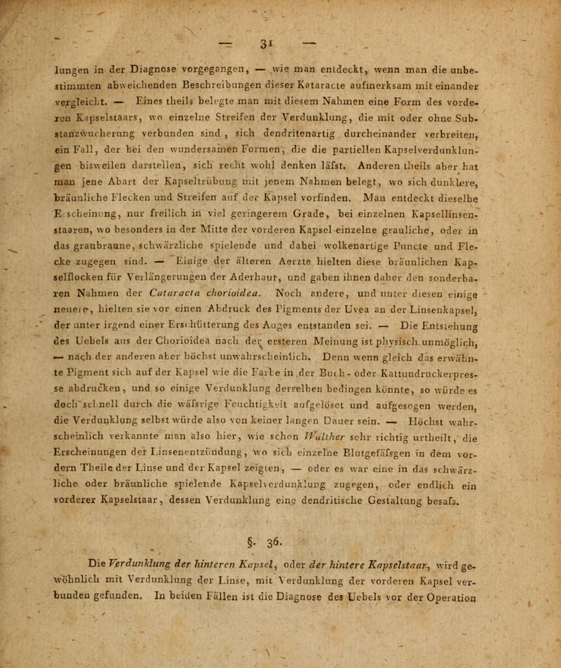 — 3* — lungen in der Diagnose vorgegangen, — wie man entdeckt, wenn man die unbe- stimmten abweichenden Beschreibungen dieser Kataracte aufmerksam mit einander vergleicht. — Eines theils belegte man mit diesem Nahmen eine Form des vorde- ren Kripselstaars, wo einzelne Streifen der Verdunklung, die mit oder ohne Sub- stanzwucherung verbunden sind , sich dendritenartig durcheinander verbreiten, ein Fall, der bei den wundersamen Formen, die die partiellen Kapselverdunklun- gen bisweilen darstellen, sich recht wohl denken läfst. Anderentheils aber hat man jene Abart der Kapseltrübung mit jenem Nahmen belegt, wo sich dunklere, bräunliche Flecken und Streifen auf der Kapsel vorfinden. Man entdeckt dieselbe Erscheinung, nur freilich in viel geringerem Grade, bei einzelnen Kapsellinsen- staaren, wo besonders in der Mitte der vorderen Kapsel einzelne grauliche, oder in das graubraune, schwärzliche spielende und dabei wolkenartige Puncte und Fle- cke zugegen sind. — Einige der älteren Aerzte hielten diese bräunlichen Kap- selilocken für Verlängerungen der Aderhaut, und gaben ihnen daher den sonderba- ren Nahmen der Cataracta chorioidea. Noch andere, und unter diesen einige neuere, hielten sie vor einen Abdruck des Pigments der Uvea an der Linsenkapsel, der unter irgend einer Erschütterung des Auges entstanden sei. — Die Entstehung des Uebels aus der Chorioidea nach der ersteren Meinung ist physisch,unmöglich, — nach der anderen aber höchst unwahrscheinlich. Denn wenn gleich das erwähn- te Pigment sich auf der Kapsel wie die Faibe in ,der Buch- oder Kattundruckerpres- se abdrucken, und so einige Verdunklung derselben bedingen konnte, so würde es doch sei nell durch die wäfsrige Feuchtigkeit aufgelöset und aufgesogen werden die Verdunklung selbst würde also von keiner langen Dauer sein. — Flöchst wahr- scheinlich verkannte man also hier, wie schon JVulther sehr richtig urtheilt, die Erscheinungen der Einsenentzündung, wo sich einzelne Blutgefäfsgen in dem vor- dem Theile der Linse und der Kapsel zeigten, — oder es war eine in das schwärz- liche oder bräunliche spielende Kapselverdunklung zugegen, oder endlich ein vorderer Kapselstaar, dessen Verdunklung eine dendritische Gestaltung besafs. §- 36. Die Verdunklung der hinteren Kapsel, oder der hintere Kapselstaar, wird ge- wöhnlich mit Verdunklung der Linse, mit Verdunklung der vorderen Kapsel ver- bunden gefunden. In beiden Fällen ist die Diagnose des Uebels vor der Operation