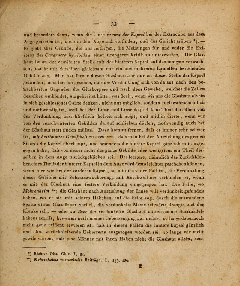 und besonders dann , wenn die Linse sammt der Kapsel bei der Extraction aus dem Auge getreten ist, noch in dem Auge sich vorfinden, und das Gesicht trüben *). —• Fs giebt aber Gründe, die uns nothigen, die Meinungen für und wider die Exi- stenz der Cataracta hyaloidea einer strengeren Kritik zu unterwerfen» Die Glas- haut ist an der erwähnten Stelle mit der hinteren Kapsel auf das innigste verwach- sen, macht mit derselben gleichsam nur ein aus mehreren Lamellen bestehendes Gebilde aus. Man hat ferner diesen Glashautstaar nur an dieser Stelle der Kapsei gefunden, man hat nie gesehen, dafs die Verdunklung sich von da aus nach den be- nachbarten Gegenden des Glaskörpers und nach dem Gewebe, welches die Zellen desselben umkleidet, ausgebreitet hätte, was doch, wenn wir uns die Glashaut als eia in sich geschlossenes Ganze denken, nicht nur möglich, sondern auch wahrscheinlich und nothwendig ist, weil bei der Linse und Linsenkapsel kein Theil derselben von der Verdunklung ausschliefslich befreit sich zeigt, und mithin dieses, wenn wir von den verschwisterten Gebilden darauf schliefsen dürfen, nothwendig auch bei der Glashaut statt finden müfste. Dazu kommt ferner, dafs es immer sehr schwer ist, mit bestimmter Gewifsheit zu erweisen, dafs man bei der Ausziehung des grauen Staares die Kapsel überhaupt, und besonders die hintere Kapsel gänzlich mit ausge- zogen habe, dafs von dieser nicht das ganze Gebilde oder wenigstens ein Theil des- selben in dem Auge zurückgeblieben sei. Das letztere, nähmlich das Zurückblei- ben eines Theils der hinteren Kapsel in dem Auge wird desto leichter geschehen können, wenn hier wie bei der vorderen Kapsel, so oft dieses der Fall ist, die Verdunklung dieses Gebildes mit Substanzwucherung, mit Anschwellung verbunden ist, wenn es mit der Glashaut eine festere Verbindung eingegangen bat. Die Falle, wo Mohrenheim **) die Glashaut nach Ausziehuug der Linse will verdunkelt gefunden haben, wo er sie mit seinem Häkchen auf die Seite zog, durch die entstandene Spalte etwas Glaskörper vorfiel, die verdunkelte Masse seitwärts drängte und der; Kranke sah, — oder wo Beer die verdunkelte Glashaut mittelst seines Staarnadel- hakens zerrifs , beweisen nach meiner TJeberzeugung gar nichts, so lange dabei noch nicht ganz evident erwiesen ist, dafs in diesen Fällen die hintere Kapsel gänzlich und ohne zurückbleibende Ueberreste ausgezogen worden sei, so lange wir nicht gewifs wissen, dafs jene Männer mit ihren Haken nicht die Glashaut allein, son- *) Richter Obs. Chir. I, 84. **) Mohrenheims wienerische Beiträge, I, 279. 280.
