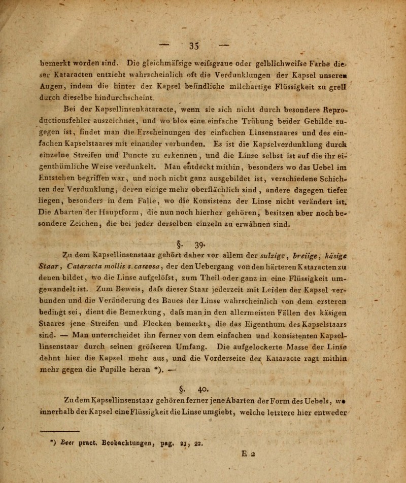 —— o <■* -II oo — bemerkt worden sind. Die gleichmäfsige weifsgraue oder gelblichweifse Farbe die- ser Kataracten entzieht wahrscheinlich oft die Verdunklungen der Kapsel unsere« Augen, indem die hinter der Kapsel befindliche milchartige Flüssigkeit zu grell durch dieselbe hindurchscheint, Bei der Kapsellinsenkataracte, wenn sie sich nicht durch besondere Repro- ductionsfehler auszeichnet, und wo blos eine einfache Trübung beider Gebilde zu- gegen ist, findet man die Erscheinungen des einfachen Linsenstaares und des ein- fachen Kapselstaares mit einander verbunden. Es ist die Kapselverdunklung durch einzelne Streifen und Puncte zu erkennen , und die Linse selbst ist auf die ihr ei- genthümliche Weise verdunkelt. Man entdeckt mithin, besonders wo das Uebel im Entstehen begriffen war, und noch nicht ganz ausgebildet ist, verschiedene Schich- ten der Verdunklung, der*m einige mehr oberflächlich sind , andere dagegen tiefer liegen, besonders in dem Falle, wo die Konsistenz der Linse nicht verändert ist» Die Abarten der Hauptform, die nun noch hierher gehören, besitzen aber noch be- sondere Zeichen, die bei jeder derselben einzeln zu erwähnen sind. §• 39- Zu dem Kapsellinsenstaar gehört daher vor allem der sulzige, breiige, käsige Staar, Cataracta mollis s. caseosa-, der denUebergang von den härteren Kataracten zu denen bildet, wo die Linse aufgelofst, zum Theil oder ganz in eine Flüssigkeit um- gewandelt ist. Zum Beweis, dafs dieser Staar jederzeit mit Leiden der Kapsel ver- bunden und die Veränderung des Baues der Linse wahrscheinlich von dem ersteren bedingt sei, dient die Bemerkung, dafs man in den allermeisten Fällen des käsigen Staares jene Streifen und Flecken bemerkt, die das Eigenthum des Kapselstaars sind. — Man unterscheidet ihn ferner von dem einfachen und konsistenten Kapsel- linsenstaar durch seinen gröfseren Umfang. Die aufgelockerte Masse der Linse dehnt hier die Kapsel mehr aus, und die Vorderseite der Kataracte ragt mithin mehr gegen die Pupille heran *). — §. 40. Zu dem Kapsellinsenstaar gehören ferner jene Abarten der Form des Uebels, W innerhalb derKapsel eine Flüssigkeit die Linse umgiebt, welche letztere hier entweder *) £««r pract, Beobachtungen, pag, aj, 22. E 2