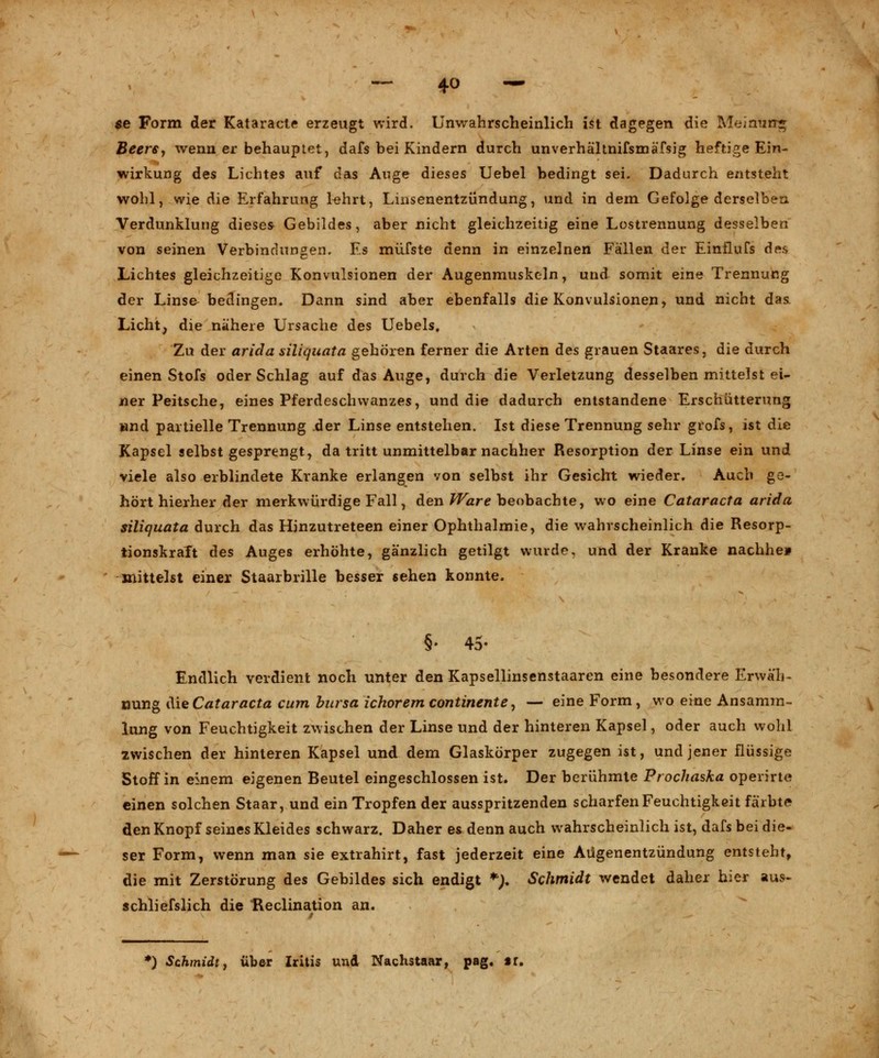 $e Form der Kataracte erzeugt wird. Unwahrscheinlich ist dagegen die Meimirr* Beere, wenn er behauptet, dafs bei Kindern durch unverhältnifsmäfsig heftige Ein- Wirkung des Lichtes auf das Auge dieses Uebel bedingt sei. Dadurch entsteht wohl, wie die Erfahrung lehrt, Linsenentzündung, und in dem Gefolge derselben Verdunklung dieses Gebildes, aber nicht gleichzeitig eine Lostrennung desselben von seinen Verbindungen. Es müfste denn in einzelnen Fällen der Einflufs des Lichtes gleichzeitige Konvulsionen der Augenmuskeln, und somit eine Trennung der Linse bedingen. Dann sind aber ebenfalls die Konvulsionen, und nicht das Licht, die nähere Ursache des Uebels, Zu der arida siliquata gehören ferner die Arten des grauen Staares, die durch einen Stofs oder Schlag auf das Auge, durch die Verletzung desselben mittelst ei- ner Peitsche, eines Pferdeschwanzes, und die dadurch entstandene Erschütterung wnd partielle Trennung der Linse entstehen. Ist diese Trennung sehr grofs, ist die Kapsel selbst gesprengt, da tritt unmittelbar nachher Resorption der Linse ein und viele also erblindete Kranke erlangen von selbst ihr Gesicht wieder. Auch ge- hört hierher der merkwürdige Fall, den Ware beobachte, wo eine Cataracta arida siliquata durch das Hinzutreteen einer Ophthalmie, die wahrscheinlich die Resorp- tionskraft des Auges erhöhte, gänzlich getilgt wurde, und der Kranke nachhe* mittelst einer Staarbrille besser sehen konnte. §• 45- Endlich verdient noch unter den Kapsellinsenstaaren eine besondere Erwäh- nung die Cataracta cum bursa ichorem continente, — eine Form, wo eine Ansamm- lung von Feuchtigkeit zwischen der Linse und der hinteren Kapsel, oder auch wohl zwischen der hinteren Kapsel und dem Glaskörper zugegen ist, und jener flüssige Stoff in einem eigenen Beutel eingeschlossen ist. Der berühmte Prochaska operirte einen solchen Staar, und ein Tropfen der ausspritzenden scharfen Feuchtigkeit färbte den Knopf seines Kleides schwarz. Daher es denn auch wahrscheinlich ist, dafs bei die- ser Form, wenn man sie extrahirt, fast jederzeit eine Aügenentzündung entsteht, die mit Zerstörung des Gebildes sich endigt *;. Schmidt wendet daher hier aus- schliefslich die Heclination an.