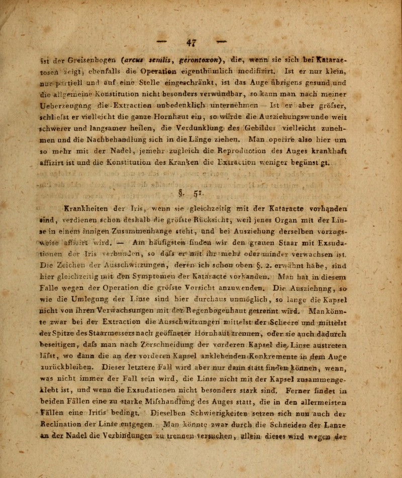 ist der Greisenbogen (arcus senilis, gerontoxon}, die, wenn sie sich tief Katarae- tosen zeigt, ebenfalls die Operation eigenthiimlich medifizirt. Ist er nur Hein, nur T>:utiell und auf eine Stelle eingeschränkt, ist das Auge übrigens gesund und die allgemeine Konstitution nicht besonders verwundbar, so kann man nach meiner Ueberzeugnng die-Extraction unbedenklich unternehmen Ist er aber gröfser, schliefst er vielleicht die ganze Hornhaut ein, so würde die Ausziehungswunde weit schwerer und langsamer heilen, die Verdunklung ües Gebilden vielleicht zuneh- men und die Nachbehandlung sich in die Länge ziehen» Man operire also hier um so mehr mit der Nadel, jemehr zugleich die Reproduotion des Auges krankhaft affizirt ist und die Konstitution ües Kranken die Extraction weniger begünst gt* Krankheiten der Iris, wenn sie gleichzeitig mit der Kataracte vorhanden •ind, verdienen schon deshalb die grüfste Rücksicht, weil jenes Organ mit der Lin- se in einem innigen Znsammenhange steht, und bei Ausziehung derselben vorzugs- weise affK-irt wird, — Am häufigsten finden wir den grauen Staar mit Exsuda- tionen der Iris verbnnur'n, so daJs er mit ihr mehi? oder minder verwachsen ist. Die Zeichen der Ausschwüzungen, deren ich schon oben §. 2. erwähnt habe, sind hier gleichzeitig mit den Symptomen der Kataracte vorhanden. Man hat in diesem Falle wegen der Operation die gröfste Vorsicht anzuwenden. Dir Ausziehung, so wie die Umlegung der Linse sind hier durchaus unmöglich, so lange die Kapsel nicht von ihren Verwachsungen mit der Regenbogenhaut getrennt wird. Mankönn- te zwar bei der Extraction die Ausschwitzungen mittelst der Scheere und mittelst der Spitze des Staarmessers nach geöffneter Hornhaut trennen, oder sie auch dadurch beseitigen,, dafs man nach Zerschneidung der vorderen Kapsel die, Linse austreten läfst, wo dann die an der vorderen Kapsel anklebenden<Konkrernente in dem Auge zurückbleiben. Dieser letztere Fall wird aber nur dann statt finden können, wenn, was nicht immer der Fall sein wird, die Linse nicht mit der Kapsel zusammenge- klebt ist, und wenn die Exsudationen nicht besonders stark sind. Ferner findet in beiden Fällen eine zu starke Mifshandlung des Auges statt, die in den allermeisten Fällen eine Iritis bedingt. Dieselben Schwierigkeiten setzen sich nun auch der Reclination der Linse entgegen. Man könnte zwar durch die Schneiden der Lanze an der Nadel die Verbindungen zu trennen versuchen, allein dieses wird wegen «U>r