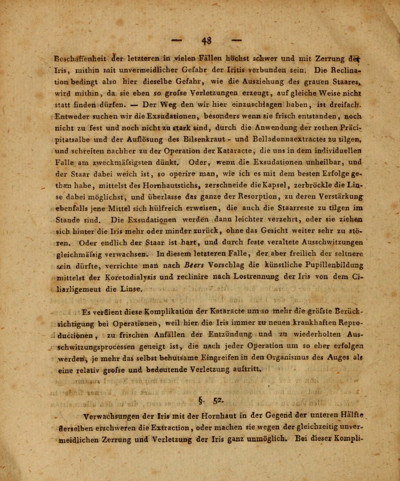 Beschaffenheit äer letzteren in vielen Fällen höchst schwer und mit Zerrung de^ Iris, mithin mit unvermeidlicher Gefahr der Iritis verbunden sein. Di© Reclina- tion bedingt also hier dieselbe Gefahr, wie die Ausziehung des grauen Staares, wird mithin, da sie eben so grofse Verletzungen erzeugt, auf gleiche Weise nicht statt finden dürfen. — Der Weg den wir hier einzuschlagen haben, ist dreifach. Entweder suchen wir die Exsudationen, besonders wenn sie frisch entstanden , noch nicht zu fest und noch nicht zu stark sind, durch die Anwendung der rothen Präci- pitatsalbe und der Auflösung des Bilsenkraut - und Belladonnaextractes zu tilgen, und schreiten nachher zu der Operation der Kataracte, die uns in dem individuellen Falle am zweckmäfsigsten dünkt. Oder, wenn die Exsudationen unheilbar, und der Staar dabei weich ist, so operire man, wie ich es mit dem besten Erfolge ge» thffnhabe, mittelst des Hornhautstichs, zerschneide die Kapsel, zerbröckle die Lin- se dabei möglichst, und überlasse das ganze der Resorption, zu deren Verstärkung ebenfalls jene Mittel sich hülfreich erweisen, die auch die Staarreste zu tilgen im Stande sind. Die Exsudationen werden dann leichter verzehrt, oder sie ziehen sich hinter die Iris mehr oder minder zurück, ohne das Gesicht weiter sehr zu stö- ren. Oder endlich der Staar ist hart, und durch feste veraltete Ausschwitzungen gleichmäfsig verwachsen. In diesem letzteren Falle, der aber freilich der seltnere suein dürfte, verrichte man nach Beers Vorschlag die künstliche Pupillenbildung mittelst der Koretodialysis und reclinire nach Lostrennung der Iris von dem Ci- liarligemeut die Linse. Es verdient diese Komplikation der Kataracte um so mehr die gröfste Berück- sichtigung bei Operationen, weil hier die Iris immer zu neuen krankhaften Repro- I ductipnen , zu frischen Anfällen der Entzündung und zu wiederholten Aus- schwitzungsprocessen geneigt ist, die nach jeder Operation um so eher erfolgen werden^ je mehr das selbst behutsame Eingreifen in den Organismus des Auges als eine relativ grofse und bedeutende Verletzung auftritt» Verwachsungen der Iris mit der Hornhaut in der Gegend der unteren Hälfte derselben erschweren die Extraction , oder machen sie wegen der gleichzeitig unver- meidlichen Zerrung und Verletzung der Iris ganz unmöglich. Bei dieser Kompli-