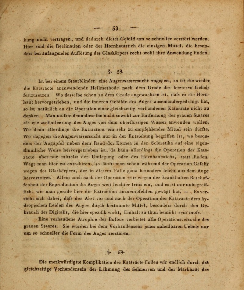 hung nicht vertragen, und dadurch dieses Gebild um so schneller zerstört werden, Hier sind die Reclination oder der Hornhautstich die einzigen Mittel, die beson- ders bei anfangender Auflösung des Glaskörpers recht wohl ihre Anwendung finden. §. 58- Ist bei einem Staarblinden eine Augenwassersucht zugegen, so ist die wieder die Kataracte anzuwendende Heilmethode nach dem Grade des letzteren UebeLs festzusetzen. Wo dasselbe schon zu dem Grade angewachsen ist, dafs es die Horn- haut hervorgetrieben, und die inneren Gebilde des Auges auseinandergedrängt hat, so ist natürlich an die Operation einer gleichzeitig vorhandenen Kataracte nicht zu denken Man müfste denn dieselbe nicht sowohl zur Entfernung des grauen Staares als wie zu Entleerung des Auges von dem überflüssigen Wasser anwenden wollen. Wo denn allerdings die Extraction ein sehr zu empfehlendes Mittel sein dürfte. Wo dagegen die Augenwassersucht nur in der Entstehung begriffen ist, wo beson- ders der Augapfel neben dem Rand der Kornea in der Scleretika auf eine eigen- tümliche Weise hervorgetrieben ist, da kann allerdings die Operation der Kata- racte aber nur mittelst der Umlegung oder des Hornhautstichs, statt finden. Wagt man hier zu extrahiren, so lauft i man schon während der Operation Gefahr wegen des Glaskörpers, der in diesem Falle ganz besonders leicht aus dem Auge hervorstürzt. Allein auch nach der Operation tritt wegen der krankhaften Beschaf- fenheit der Reproduction des Auges weit leichter Iritis ein, und es ist mir unbegreif- lich , wie man gerade hier die Extraction anzuempfehlen gewagt hat. — Es ver- steht sich dabei, dafs der Arzt vor und nach der Operation der Kataracte dem hy- dropischen Leiden des Auges durch bestimmte Mittel, besonders durch den Ge- brauch der Digitalis, die hier Spezifik wirkt, Einhalt zu thun bemüht sein mufs. Eine vorhandene Atrophie des Bulbus verbietet alle Operationsversuche des grauen Staares. Sie würden bei dem Vorhandensein jenes unheilbaren Uebels nur um so schneller die Form des Auges zerstören. §• 59- Die merkwürdigste Komplikation der Kataracte finden wir endlich durch das gleichzeitige Vorhandensein der Lähmung des Sehnerven und der Markhaat des