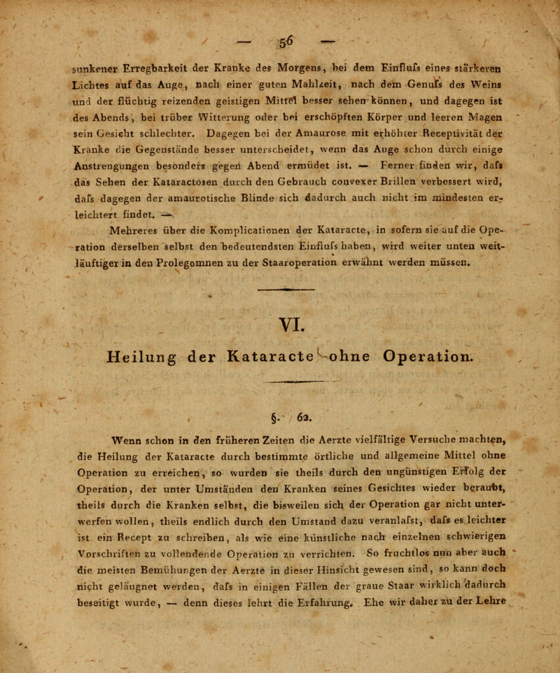 sunkener Erregbarkeit der Kranke des Morgens, bei dem Einflufs eines stärkeren Lichtes auf das Auge, nach einer guten Mahlzeit, nach dem Genufs des Weins und der flüchtig reizenden geistigen Mittel besser sehen können, und dagegen ist des Abends, bei trüber Witterung oder bei erschöpften Körper und leeren Magen sein Gesicht schlechter. Dagegen bei der Amaurose mit erhöhter Receptivität der Kranke die Gegenstände besser unterscheidet, wenn das Auge schon durch einige Anstrengungen besonders gegen Abend ermüdet ist. — Ferner finden wir, dafs das Sehen der Kataractosen durch den Gebrauch convexer Brillen verbessert wird, dafs dagegen der amaurotische Blinde sich dadurch auch nicht im mindesten er- leichtert findet, — Mehreres über die Komplicationen der Kataracte, in sofern sie auf die Ope- ration derselben selbst den bedeutendsten Einflufs haben, wird weiter unten weit- jäuftiger in den Prolegomnen zu der Staaroperation erwähnt werden müssen* VI. Heilung der Kataracte1 ohne Operation. §. 62. Wenn schon in den früheren Zeiten die Aerzte vielfältige Versuche machten, die Heilung der Kataracte durch bestimmte örtliche und allgemeine Mittel ohne Operation zu erreichen, so wurden sie theils durch den ungünstigen Erfolg der Operation, der unter Umständen den Kranken seines Gesichtes wieder berautot, theils durch die Kranken selbst, die bisweilen sich der Operation gar nicht unter- werfen wollen, theils endlich durch den Umstand dazu veranlafst, dafs es leichter ist ein Recept zu schreiben, als wie eine künstliche nach einzelnen schwierigen Vorschriften zu vollendende Operation zu verrichten. So fruchtlos nun aber auch die meisten Bemühungen der Aerzte in dieser Hinsicht gewesen sind, so kann doch nicht gelä'ugnet werden, dafs in einigen Fällen der graue Staar wirklich dadurch beseitigt wurde, — denn dieses lehrt die Erfahrung, Ehe wir daher zu der Lehre