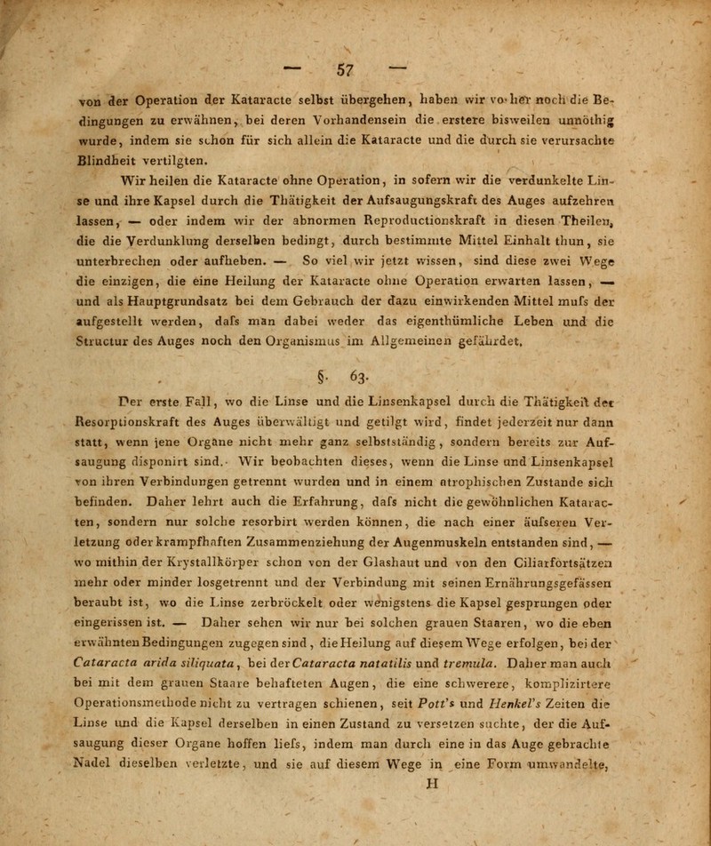 von der Operation der Kataracte selbst übergehen, haben wir vo«her noch die Be- dingungen zu erwähnen, bei deren Vorhandensein die erstere bisweilen unnöthig wurde, indem sie schon für sich allein die Kataracte und die durch sie verursachte Blindheit vertilgten. Wir heilen die Kataracte ohne Operation, in sofern wir die verdunkelte Lin- se und ihre Kapsel durch die Thätigkeit der Aufsaugungskraft des Auges aufzehren lassen, — oder indem wir der abnormen Reproductionskraft in diesen Theilen, die die Verdunklung derselben bedingt, durch bestimmte Mittel Einhalt thun, sie unterbrechen oder aufheben. — So viel wir jetzt wissen, sind diese zwei Wege die einzigen, die eine Heilung der Kataracte ohne Operation erwarten lassen, — und als Hauptgrundsatz bei dem Gebrauch der dazu einwirkenden Mittel mufs der aufgestellt werden, dafs man dabei weder das eigenthümliche Leben und die Structur des Auges noch den Organismus im Allgemeinen gefährdet» §• 63. Der erste Fall, wo die Linse und die Linsenkapsel durch die Thätigkeit der Resorptionskraft des Auges überwältigt und getilgt wird, findet jederzeit nur dann statt, wenn iene Organe nicht mehr ganz selbstständig, sondern bereits zur Auf- saugung disponirt sind.- Wir beobachten dieses, wenn die Linse und Linsenkapsel von ihren Verbindungen getrennt wurden und in einem atrophischen Zustande sich befinden. Daher lehrt auch die Erfahrung, dafs nicht die gewöhnlichen Katarac- ten, sondern nur solche resorbirt werden können, die nach einer äufseren Ver- letzung oder krampfhaften Zusammenziehung der Augenmuskeln entstanden sind, — wo mithin der Krystallkörper schon von der Glashaut und von den Ciliarfortsätzen mehr oder minder losgetrennt und der Verbindung mit seinen Erna'hrungsgefässen beraubt ist, wo die Linse zerbröckelt oder wenigstens die Kapsel gesprungen oder eingerissen ist. — Daher sehen wir nur bei solchen grauen Staaren, wo die eben erwähnten Bedingungen zugegen sind, die Heilung auf diesem Wege erfolgen, beider Cataracta arida siliquata, bei devCataracta natatilis und tremula. Daher man auch bei mit dem grauen Staare behafteten Augen, die eine schwerere, komplizirtere Operationsmethode nicht zu vertragen schienen, seit Pott's und Henkels Zeiten die Linse und die Kapsel derselben in einen Zustand zu versetzen suchte, der die Auf- saugung dieser Organe hoffen liefs, indem man durch eine in das Auge gebrachte Nadel dieselben verletzte, und sie auf diesem Wege in eine Form umwandelte, H