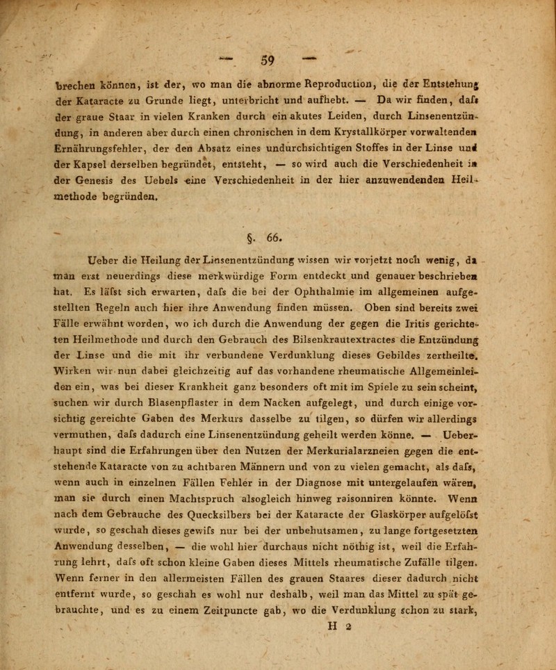 brechen können, ist der, wo man die abnorme Reproduction, die der Entstehung der Kataracte zu Grunde liegt, unterbricht und aufhebt. — Da wir finden, dafi der graue Staar in vielen Kranken durch ein akutes Leiden, durch Linsenentzün- dung, in anderen aber durch einen chronischen in dem Krystallkörper vorwaltenden Ernährungsfehler, der den Absatz eines undurchsichtigen Stoffes in der Linse und der Kapsel derselben begründet, entsteht, — so wird auch die Verschiedenheit in der Genesis des Uebels ^ine Verschiedenheit in der hier anzuwendenden Heil- methode begründen» §. 66. Ueber die Heilung der Linsenentzündung wissen wir vorjetzt nocli wenig, da man erst neuerdings diese merkwürdige Form entdeckt und genauer beschrieben hat. Es läfst sich erwarten, dafs die bei der Ophthalmie im allgemeinen aufge- stellten Regeln auch hier ihre Anwendung finden müssen. Oben sind bereits zwei Fälle erwähnt worden, wo ich durch die Anwendung der gegen die Iritis gerichte- ten Heilmethode und durch den Gebrauch des Bilsenkrautextractes die Entzündung der Linse und die mit ihr verbundene Verdunklung dieses Gebildes zertheilte. Wirken wir nun dabei gleichzeitig auf das vorhandene rheumatische Allgemeinlei- den ein, was bei dieser Krankheit ganz besonders oft mit im Spiele zu sein scheint, suchen wir durch Blasenpflaster in dem Nacken aufgelegt, und durch einige vor- sichtig gereichte Gaben des Merkurs dasselbe zu tilgen, so dürfen wir allerdings vermuthen, dafs dadurch eine Linsenentzündung geheilt werden könne» — Ueber- haupt sind die Erfahrungen über den Nutzen der Merkurialarzneien gegen die ent- stehende Kataracte von zu achtbaren Männern und von zu vielen gemacht, als dafs, wenn auch in einzelnen Fällen Fehler in der Diagnose mit untergelaufen wären, man sie durch einen Machtspruch alsogleich hinweg raisonniren könnte. Wenn nach dem Gebrauche des Quecksilbers bei der Kataracte der Glaskörper aufgelöfst wurde, so geschah dieses gewifs nur bei der unbehutsamen, zu lange fortgesetzten Anwendung desselben, — die wohl hier durchaus nicht nöthig ist, weil die Erfah- rung lehrt, dafs oft schon kleine Gaben dieses Mittels rheumatische Zufälle tilgen. Wenn ferner in den allermeisten Fällen des grauen Staares dieser dadurch nicht entfernt wurde, so geschah es wohl nur deshalb, weil man das Mittel zu spät ge- brauchte, und es zu einem Zeitpuncte gab, wo die Verdunklung schon zu stark, H 2