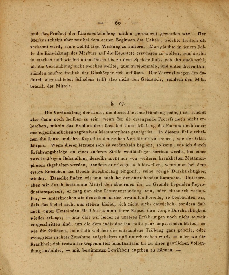 Und das,Product der Linsenentzündang mithin permanent geworden war. Der Merkur scheint aber nur bei dem ersten Beginnen des Uebels, welches freilich oft verkannt ward, seine wohlthätige Wirkung zu äufsern. Man glaubte in jenem Fal- le die Einwirkung des Merkurs auf die Kataracte erzwingen zuwollen, reichte ihn in starken und wiederholten Dosen bis zu dem Speichelflufs, gab ihn auch wohl, als die Verdunklung nicht weichen wollte, zum zweitenmale, und unter diesen Um- ständen mufste freilich der Glaskörper sich auflösen. Der Vorwurf wegen des da- durch angerichteten Schadens trifft also nicht den Gebrauch, sondern den Mifs» brauch des Mittels. §. 67. Die Verdunklung der Linse, die durch Linsenentzündung bedingt ist, schemt also dann noch heilbar zu sein, wenn der sie erzeugende Procefs noch nicht er- loschen, mithin das Product desselben bei Unterdrückung des Factors noch zu ei- ner eigentümlichen regressiven Metamorphose geneigt ist. In diesem Falle schei- nen die Linse und ihre Kapsel in demselben VerhäHnifs zu stehen, wie der Glas- körper. Wenn dieser letztere sich zu verdunkeln beginnt, so kann, wie ich durch Erfahrungsbelege an einer anderen Steile weitläufiger darthun werde, bei einer zweckmäfsigen Behandlung derselbe nicht nur von weiteren krankhaften Metamor- phosen abgehalten werden, sondern er erlangt auch bisweilen, wenn man bei dem ersten Entstehen des Uebels zweckmafsig eingreift, seine vorige Durchsichtigkeit -wieder. Dasselbe finden wir nun auch bei der entstehenden Kataracte. Unterbre- chen wir durch bestimmte Mittel den abnormen ihr zu Grunde liegenden Repro- ductionsprocefs, er mag nun eine Linsenentzündung sein, oder chronisch verlau- fen, unterbrechen wir denselben in der erwähnten Periode, so beobachten wir, dafs das Uebel nicht nur stehen bleibt, sich nicht mehr entwickelt, sondern dafs auch unter Umständen die Linse sammt ihrer Kapsel ihre vorige Durchsichtigkeit wieder erlangt; — nur dafs wir leider in unseren Erfahrungen noch nicht so weit vorgeschritten sind, um die dem individuellen Falle ganz anpassenden Mittel, so wie die Gränzen, innerhalb welcher die entstandene Trübung ganz geheilt, oder wenigstens in ihrer Zunahme aufgehalten und unterbrochen wird, — oder wo die Krankheit sich trotz aller Gegenmittel unaufhaltsam bis zu ihrer gänzlichen Vollen- dung ausbildet, — mit bestimmter Gewifsheit angeben zu können, —•