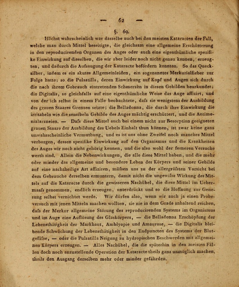 §• 69. Höchst wahrscheinlich war dasselbe auch bei den meisten Kataracten der Fall, welche man durch Mittel beseitigte, die gleichsam eine allgemeine Erschütterung in den reproducirenden Organen des Auges oder auch eine eigenthiimliche spezifi- ke Einwirkung auf dieselben, die wir aber leider noch nicht genau kennen, erzeug- ten, und dadurch die Aufsaugung der Kataracte befördern konnten. So das Queck- silber , indem es ein akutes Allgemeinleiden, ein sogenanntes Merkurialfieber zur Folge hatte; so die Pulsatilla, deren Einwirkung auf Kopf und Augen sich durch die nach ihrem Gebrauch eintretenden Schmerzen in diesen Gebilden beurkundet; die Digitalis, so gleichfalls auf eine eigenthümliche Weise das Auge affizirt, und von der ich selbst in einem Falle beobachtete, dafs sie wenigstens der Ausbildung des grauen Staares Grenzen setzte; die Belladonna, die durch ihre Einwirkung die irritabeln wie die sensibeln Gebilde des Auges mächtig erschüttert, und die Antimo- nialarzneien. — Dafs diese Mittel auch bei einem nicht zur Resorption geeigneten grauen Staare der Ausbildung des Uebels Einhalt thun können, ist zwar keine ganz unwahrscheinliche Vermuthung, und es ist uns ohne Zweifel noch manches Mittel verborgen, dessen spezifike Einwirkung auf den Organismus und die Krankheiten des Auges wir noch nicht gehörig kennen, und die also wohl der ferneren Versuche werth sind» Allein die Nebenwirkungen, die alle diese Mittel haben, und die mehr oder minder das allgemeine und besondere Leben des Körpers und seiner Gebilde auf eine nachtheilige Art affiziren, müfsen uns zu der allergröfsten Vorsicht bei dem Gebrauche derselben ermuntern, damit nicht die ungewifse Wirkung des Mit- tels auf die Kataracte durch die gewisseren Nachübel, die diese Mittel im Ueber- maafs genommen, endlich erzeugen, unterdrückt und so die Hoffnung zur Gene- sung selbst vernichtet werde. Wir dürfen also, wenn wir auch ja einen Probe- versuch mit jenen Mitteln machen wollten, sie nie in dem Grade anhaltend reichen, dafs der Merkur allgemeine Störung des reproducirenden Systems im Organismus und im Auge eine Auflösung des Glaskörpers, — die Belladonna Erschöpfung der Lebensthätigkeit der Markhaut, Amblyopie und Amaurose, — die Digitalis blei- bende Schwächung der Lebensthätigkeit in den Endpuncten des Systems der Blut- gefäfse, — oder die Pulsatilla Neigung zu hydropischen Beschwerden mit allgemei- nen Körpers erzeugen. — Alles Nachübel, die die späterhin in den meisten Fäl- len doch noch anzustellende Operation der Kataracte theils ganz unmöglich machen, theils den Ausgang derselben mehr oder minder gefährden.