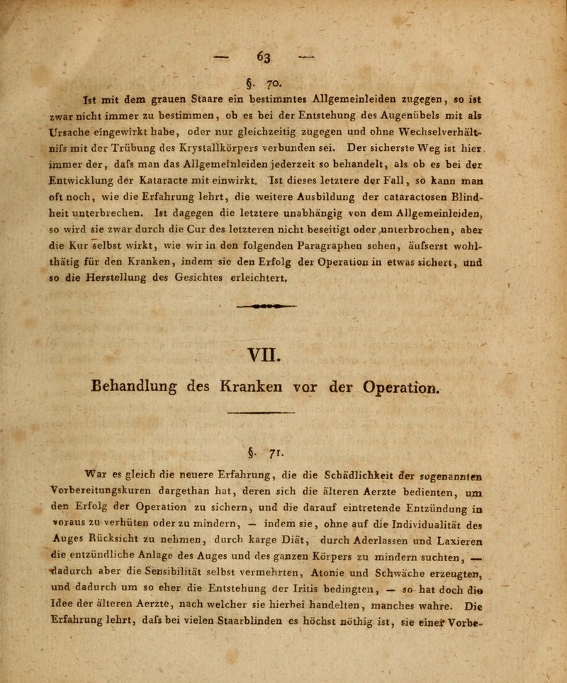 §• 7°- Ist mit dem grauen Staare ein bestimmtes Allgemeinleiden zugegen, so ist zwar nicht immer zu bestimmen, ob es bei der Entstehung des Augenübels mit als Ursache eingewirkt habe, oder nur gleichzeitig zugegen und ohne Wechselverhält- nifs mit der Trübung des Krystallkörpers verbunden sei. Der sicherste Weg ist hier, immer der, dafs man das Allgemeinleiden jederzeit so behandelt, als ob es bei der Entwicklung der Kataracte mit einwirkt. Ist dieses letztere der Fall, so kann man oft noch, wie die Erfahrung lehrt, die weitere Ausbildung der cataractosen Blind- heit unterbrechen. Ist dagegen die letztere unabhängig von dem Allgemeinleiden, so wird sie zwar durch die Cur des letzteren nicht beseitigt oder,unterbrochen, aber die Kur selbst wirkt, wie wir in den folgenden Paragraphen sehen, äufserst wohl- thätig für den Kranken, indem sie den Erfolg der Operation in etwas sichert, und so die Herstellung des Gesichtes erleichtert. VII. Behandlung des Kranken vor der Operation, War es gleich die neuere Erfahrung, die die Schädlichkeit der sogenannten VoTbereitungskuren dargethan hat, deren sich die älteren Aerzte bedienten, um den Erfolg der Operation zu sichern, und die darauf eintretende Entzündung in voraus zu verhüten oder zu mindern, — indem sie, ohne auf die Individualität des Auges Rücksicht zu nehmen, durch karge Diät, durch Aderlassen und Laxieren die entzündliche Anlage des Auges und des ganzen Körpers zu mindern suchten, dadurch aber die Sensibilität selbst vermehrten, Atonie und Schwäche erzeugten, und dadurch um so eher die Entstehung der Iritis bedingten, — so hat doch die Idee der älteren Aerzte, nach welcher sie hierbei handelten, manches wahre. Die Erfahrung lehrt, dafs bei vielen Staarblinden es höchst nöthig ist, sie eineirVorbe-