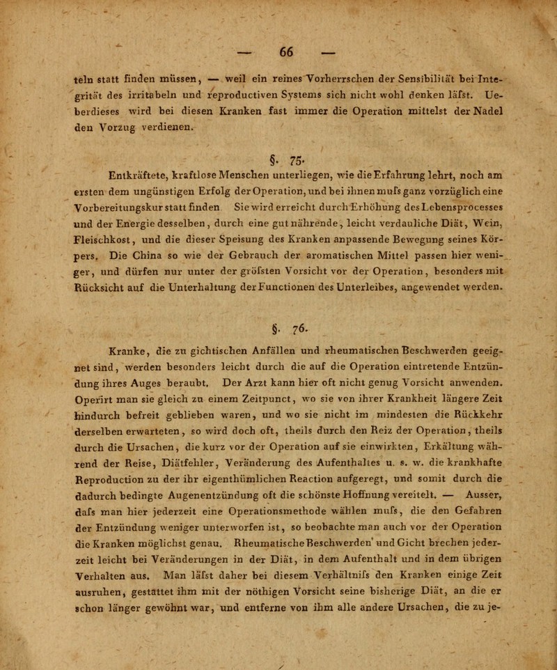 teln statt finden müssen, — weil ein reines Vorherrschen der Sensibilität bei Inte- grität des irritabeln und reproductiven Systems sich nicht wohl denken läfst. Ue- berdieses wird bei diesen Kranken fast immer die Operation mittelst der Nadel den Vorzug verdienen. §• 75- Entkräftete, kraftlose Menschen unterliegen, wie die Erfahrung lehrt, noch am ersten dem ungünstigen Erfolg der Operation, und bei ihnen mufs ganz vorzüglich eine Vorbereitungskur statt finden Sie wird erreicht durch Erhöhung desLebensprocesses und der Energie desselben, durch eine gut nährende, leicht verdauliche Diät, Wein, Fleischkost, und die dieser Speisung des Kranken anpassende Bewegung seines Kör- pers, Die China so wie der Gebrauch der aromatischen Mittel passen hier weni- ger, und dürfen nur unter der gröfsten Vorsicht vor der Operation, besonders mit Rücksicht auf die Unterhaltung der Functionen des Unterleibes, angewendet werden. §• 76- Kranke, die zu gichtischen Anfällen und rheumatischen Beschwerden geeig- netsind, werden besonders leicht durch die auf die Operation eintretende Entzün- dung ihres Auges beraubt. Der Arzt kann hier oft nicht genug Vorsicht anwenden. Operirt man sie gleich zu einem Zeitpunct, wo sie von ihrer Krankheit längere Zeit hindurch befreit geblieben waren, und wo sie nicht im mindesten die Rückkehr derselben erwarteten, so wird doch oft, theils durch den Reiz der Operation, theils durch die Ursachen, die kurz vor der Operation auf sie einwirkten, Erkältung wäh- rend der Reise, Diätfehler, Veränderung des Aufenthaltes u. s. w. die krankhafte Reproduction zu der ihr eigenthümlichen Reaction aufgeregt, und somit durch die dadurch bedingte Augenentzündung oft die schönste Hoffnung vereitelt. — Ausser, dafs man hier jederzeit eine Operationsmethode wählen mufs, die den Gefahren der Entzündung weniger unterworfen ist, so beobachte man auch vor der Operation die Kranken möglichst genau. Rheumatische Beschwerden und Gicht brechen jeder- zeit leicht bei Veränderungen in der Diät, in dem Aufenthalt und in dem übrigen Verhalten aus* Man läfst daher bei diesem Verhältnifs den Kranken einige Zeit ausruhen, gestattet ihm mit der nöthigen Vorsicht seine bisherige Diät, an die er schon länger gewöhnt war, und entferne von ihm alle andere Ursachen, die zu je-