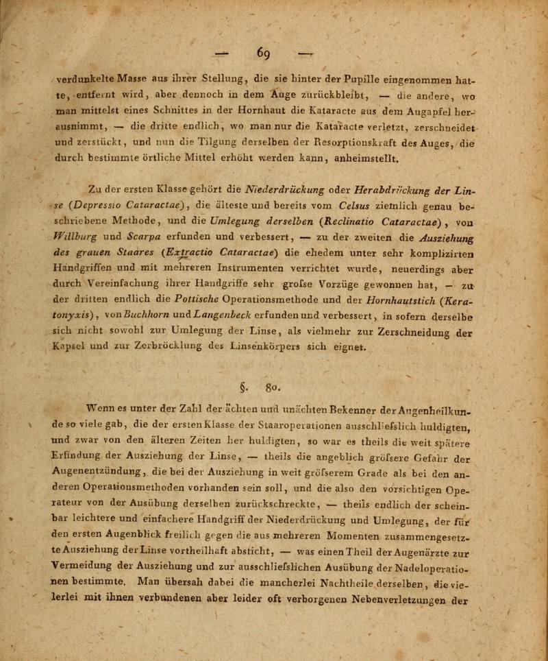 verdunkelte Masse aus ihrer Stellung, die sie hinter der Pupille eingenommen hat- te, entfernt wird, aber dennoch in dem Auge zurückbleibt, — die andere, wo man mittelst eines Schnittes in der Hornhaut die Kataracte aus dem Augapfel her- ausnimmt, — die dritte endlich, wo man nur die Kataracte verletzt, zerschneidet und zerstückt, und nun die Tilgung derselben der Resorptionskraft des Auges, die durch bestimmte örtliche Mittel erhöht werden kann, anheimstellt. Zu der ersten Klasse gehört die Niederdrückung oder Herabdrvckung der Lin- se (Depressw Cataractae), die älteste und bereits vom Celsus ziemlich genau be- schriebene Methode, und die Umlegung derselben (Reclinatio Cataractae) , von Willburg und Scarpa erfunden und verbessert, — zu der zweiten die Ausziehung des grauen Staares {Extractio Cataractae) die ehedem unter sehr komplizirten Handgriffen und mit mehreren Instrumenten verrichtet wurde, neuerdings aber durch Vereinfachung ihrer Handgriffe sehr grofse Vorzüge gewonnen hat, - zu der dritten endlich die Pottische Operationsmethode und der Hornhautstich (Kera- tonyxis), \onBuchhorn und Langenbeck erfunden und verbessert, in sofern derselbe sich nicht sowohl zur Umlegung der Linse, als vielmehr zur Zerschneidung der Knpsel und zur Zerbröcklung des Linsenkörpers sich eignet. §. 80. Wenn es unter der Zahl der ächten und unächten Bekenner der Augenheilkun- de so viele gab, die der erstenKIasse der Staaropeiationen ausschliefslich huldigten, und zwar von den älteren Zeiten her huldigten, so war es theils die weit spätere Erfindung der Ausziehung der Linse, — theils die angeblich gröfsere Gefahr der Augenentzündung, die bei der Ausziehung in weit gröfserem Grade als bei den an- deren Operationsmethoden vorhanden sein soll, und die also den vorsichtigen Ope- rateur von der Ausübung derselben zurückschreckte, — theils endlich der schein- bar leichtere und einfachere Handgriff der Niederdrückung und Umlegung, der für den ersten Augenblick freilich gegen die aus mehreren Momenten zusammengesetz- te Ausziehung der Linse vorteilhaft absticht, — was einen Theil der Augenärzte zur Vermeidung der Ausziehung und zur ausschliefslichen Ausübung der Nadeloperatio- nen bestimmte, Man übersah dabei die mancherlei Nachtheile derselben, die vie- lerlei mit ihnen verbundenen aber leider oft verborgenen Nebenverletzungen der