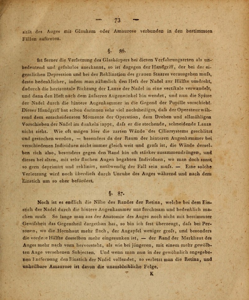 sität des Auges mit Glaukom oder Amaurose verbunden in den bestimmten Fällen auftreten. §• 86. Ist ferner die Verletzung dei Glaskörpers bei diesen Verfahrungsarten als un- bedeutend und gefahrlos anerkannt-, so ist dagegen der Handgriff, der bei der ei- gentlichen Depression und bei der Reklination des grauen Staares vorausgehen mufs, desto bedenklicher, indem man nahmlich den Heft der Nadel zur Hälfte umdreht, dadurch die horizontale Richtung der Lanze der Nadel in eine vertikale verwandelt, und dann den Heft nach dem äufseren Augenwinkel hin wendet, und nun die Spitze der Nadel durch die hintere Augenkammer in die Gegend der Pupille vorschiebt. Dieser Handgriff hat schon darinnen sehr viel nachtheiliges, dafs der Operateur wäh- rend dem entscheidensten Momente der Operation, dem Drehen und allmähligen Vorschieben der Nadel im dunkeln tappt, dafs er die stechende, schneidende Lanze nicht sieht. Wie oft mögen hier die zarten Wände des Ciliarsystems geschlitzt und gestochen werden, — besonders da der Raum der hinteren Augenkammer bei verschiedenen Individuen nicht immer gleich weit und grofs ist, die Wände dersel- ben sich also, besonders gegen den Rand hin oft stärker zusammendrängen, und dieses bei alten, mit sehr flachen Augen begabten Individuen, wo man doch sonst so gern deprimirt und reklinirt, notfcwendig der Fall sein mufs. — Eine solche Verletzung wird noch überdiefs durch Unruhe des Auges während und nach dem. Einstich um so eher befördert» §« 87- Noch ist es endlich die Nahe des Randes der Retina, welche bei dem Ein» stich der Nadel durch die hintere Augenkammer uns furchtsam und bedenklich ma- chen mufs So lange man aus der Anatomie des Auges noch nicht mit bestimmter Gewifsheit das Gegentheil dargethan hat, so bin ich fest überzeugt, dafs bei Per- sonen, wo die.Hornhaut mehr flach, der Augapfel weniger grofs, und besonders die vorde.e Hälfte desselben mehr eingesunken ist, — der Rand der Markhaut des Auges mehr nach vorn hervorsteht, als wie bei jüngeren, mit einem mehr gewölb- ten Auge versehenen Subjecten, Und wenn man nun in der gewöhnlich angegebe- nen Entfernung den Einstich der Nadel vollendet, so verletzt man die Retina, und unheilbare Amaurose ist davon die unausbleibliche Felge» * K