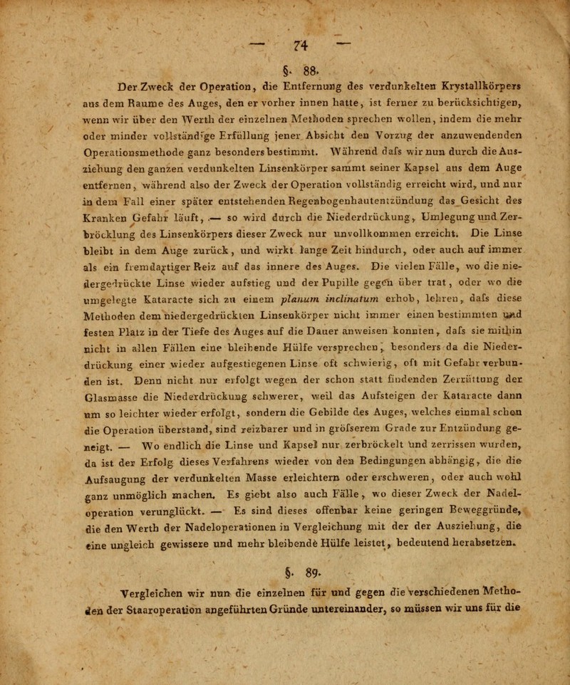 §* 88. Der Zweck der Operation, die Entfernung äes verdunkelten Krystallkörpers ans dem Räume des Auges, den er vorher innen hatte, ist feiner zu berücksichtigen, wenn wir über den Werth der einzelnen Methoden sprechen wollen, indem die mehr oder minder vollständige Erfüllung jener Absicht den Vorzug der anzuwendenden Operationsmethode ganz besonders bestimmt. Während dafs wir nun durch die Aus- ziehung den ganzen verdunkelten Linsenkörper sammt seiner Kapsel aus dem Auge entfernen, während also der Zweck der Operation vollständig erreicht wird,, und nur indem Fall einer später entstehenden Regenbogenhautentzündung das Gesicht des Kranken Gefahr läuft, .— so wird durch die Niederdrückung , Umlegung und Zer- bröcklung des Linsenkörpers dieser Zweck nur unvollkommen erreicht« Die Linse bleibt in dem Auge zurück, und wirkt lange Zeit hindurch, oder auch auf immer als ein fremdartiger Reiz auf das innere des Auges. Die vielen Fälle, wo die nie- dergedrückte Linse wieder aufstieg und der Pupille gegen über trat, oder wo die umgelegte Kataracte sich zu einem planum inclinatum erhob, lehren, dafs diese Methoden dem niedergedrückten Linsenkörper nicht immer einen bestimmten u*id festen Platz in der Tiefe des Auges auf die Dauer anweisen konnten, dafs sie mithin nicht in allen Fällen eine bleibende Hülfe versprechen, besonders da die Nieder- drückung einer wieder aufgestiegenen Linse oft schwierig, oft mit Gefahr verbun- den ist. Denn nicht nur erfolgt wegen der schon statt findenden Zerrüttung der Glasmasse die Niederdrückung schwerer, weil das Aufsteigen der Kataracte dann um so leichter wieder erfolgt, sondern die Gebilde des Auges, welches einmal schon die Operation überstand, sind reizbarer und in gröfserem Grade zur Entzündung ge- neigt. Wo endlich die Linse und Kapsel nur zerbröckelt und zerrissen wurden, da ist der Erfolg dieses Verfahrens wieder von den Bedingungen abhängig, die die Aufsaugung der verdunkelten Masse erleichtern oder erschweren, oder auch wohl ganz unmöglich machen* Es giebt also auch Fälle, wo dieser Zweck der Nadel- operation verunglückt. — Es sind dieses offenbar keine geringen Beweggründe, die den Werth der Nadeloperationen in Vergleichung mit der der Ausziehung, die eine ungleich gewissere und mehr bleibende Hülfe leistet, bedeutend herabsetzen* §. 89* Vergleichen wir nun die einzelnen für und gegen die verschiedenen Metho- den der Staaroperation angeführten Gründe untereinander, so müssen wir uns für die