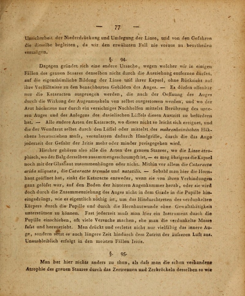 Unsicherheit der Niederdrückung und Umlegung der Linse, und von den Gefahren die dieselbe begleiten , da wir den erwähnten Fall nie voraus zu beurtheiien vermögen» §■ 94- Dagegen gründet sich eine andere Ursache, wegen welcher wir in einigen Fällen des grauen Staares denselben nicht durch die Ausziehung entfernen dürfen, auf die eigentümliche Bildung der Linse und ihrer Kapsel, ohne Rücksicht auf ihre Verhältnisse zu den benachbarten Gebilden des Auges. — Es dürfen offenbar nur die Kataracten ausgezogen werden, die nach der Oeffnung des Auges durch die Wirkung der Augenmuskeln von selbst ausgestossen werden, und wo der Arzt höchstens nur durch ein vorsichtiges Nachhelfen mittelst Berührung des unte- ren Auges und des Anlegens des davielischen Löffels diesen Austritt zu befördern hat. — Alle andere Arten derKataracte, wo dieses nicht so leicht sich ereignet, und die der Wundarzt selbst durch den Löffel oder mittelst des mohrenheimischen Häk- chens herausziehen mufs, veranlassen dadurch Handgriffe,, durch die das Auge jederzeit der Gefahr der Iritis mehr oder minder preisgegeben wird. Hierher gehören also alle die Arten des grauen Staares, wo die Linse atro- phisch, wo der Balg derselben zusammengeschrumpft ist,,— es mag übrigens dieKapsel noch mit der Glashaut zusammenhangen oder nicht* Mithin vor allem die Cataracta arida siliquata, die Cataracta tremula und natatilis. — Sobald man hier die Horn- haut geöffnet hat r sinkt die Kataracte entweder, wenn sie von ihren Verbindungen ganz gelöfst war, auf den Boden der hinteren Augenkammer herab, oder sie wird doch durch die Zusammenziehung des Auges nicht in dem Grade in die Pupille hin* eingedrängt, wie es eigentlich nöthig ist,, um das Hindurchtreten des verdunkelten Körpers durch die Pupille und durch die Hornhautwunde ohne Gewaltthä'tigkeit unterstützen zu können. Fast jederzeit mufs man hier ein Instrument durch die Pupille einschieben, oft viele Versuche machen, ehe man die verdunkelte Masse fafst und herauszieht. Man drückt und verletzt nicht nur vielfältig das innere Au- ge, sondern seizt es auch längere Zeit hindurch dem Zutritt der äufseren Luft aus. Unausbleiblich erfolgt in den meisten Fällen Iritis. §• 95- Man bat hier nichts anders zu thun, als dafs man die schon vorhandene Atrophie des grauen Staares durch das Zertrennen und Zerbröckeln desselben so wie