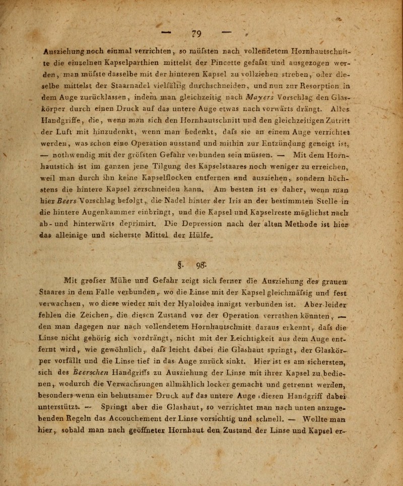 Ausziehung noch einmal verrichten, so rnüfsten nach vollendetem Hornhautschnit- te die einzelnen Kapselparthien mittelst dex Pincette gefafst und ausgezogen wer- den, man müfste dasselbe mit der hinteren Kapsel zu vollziehen streben, oder die- selbe mittelst der Staarnadel vielfähig durchschneiden, und nun zur Resorption in dem Auge zurücklassen, indem man gleichzeitig nach Mayers Vorschlag den Glas- körper durch einen Druck auf das untere Auge etwas nach vorwärts drängt. Alles Handgriffe, die, wenn man sich den Hornhautschnitt und den gleichzeitigen Zutritt der Luft mit hinzudenkt, wenn man bedenkt, dafs sie an einem Auge verrichtet werden, was schon eine Operation ausstand und mithin zur Entzündung geneigt ist, — nothw endig mit der grüfsten Gefahr veibunden sein müssen. — Mit dem Horn- hautstich ist im ganzen jene Tilgung des Kapselstaares noch weniger zu erreichen, weil man durch ihn keine Kap3elflocken entfernen und ausziehen,, sondern höch- stens die hintere Kapsel zerschneiden kann. Am besten ist es daher, wenn man hier Beers Vorschlag befolgt^ die Nadel hinler der Iris an der bestimmten Stelle in die hintere Augenkammer einbringt, und die Kapsel und Kapselreste möglichst nach ab-und hinterwärts deprimirt. Die Depression nach der alten Methode ist hiec das alleinige und sicherste Mittel der Hülfe,. §• 9ff- Mit grofser Mühe und Gefahr zeigt sich ferner die Ausziehung ^.es grauen* Staares in dem Falle verbunden,, wo die Linse mit der Kapsel gleichmäfsig und fest verwachsen, wo diese wieder mit der Hyaloidea innigst verbunden ist. Aber leider fehlen die Zeichen,, die diesen Zustand vor der Operation verrathen könnten, — den man dagegen nur nach vollendetem Hornhautschnitt daraus erkennt, dafs die Linse nicht gehörig sich vordrängt, nicht mit der Leichtigkeit aus dem Auge ent- fernt wird,, wie gewöhnlich, dafs leicht dabei die Glashaut springt, der Glaskör- per vorfällt und die Linse tief in das Auge zurück sinkt. Hier ist es am sichersten, sich des Beerschen Handgriffs zu Ausziehung der Linse mit ihrer Kapsel zu bedie- nen, wodurch die Verwachsungen allmählich locker gemacht und getrennt werden, besonders wenn ein behutsamer Druck auf das untere Auge ■ diesen Handgriff dabei unterstützt- — Springt aber die Glashaut, so verrichtet man nach unten anzuge- benden Regeln das Accouchement der Linse vorsichtig und schnell. — Wollte man hier, sobald man nach geöffneter. Hornhaut den Zustand der Linse und Kapsel er-