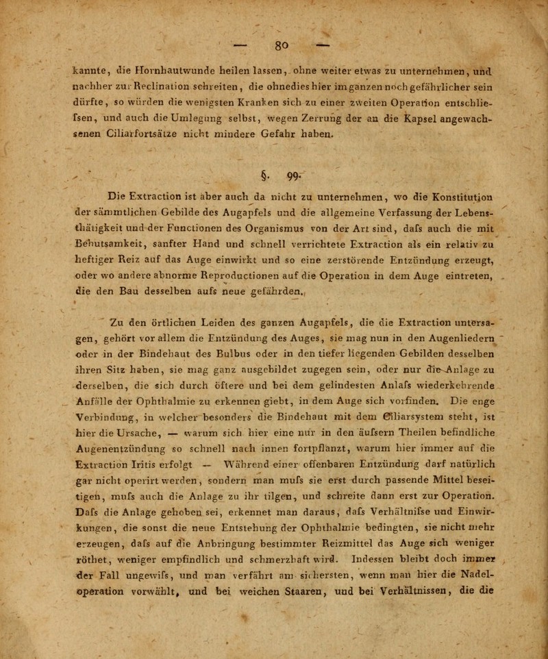 kannte, die Hornhautwunde heilen lassen, ohne weiter etwas zu unternehmen, und nachher zur Reclination schreiten, die ohnedies hier im ganzen noch gefährlicher sein dürfte, so würden die wenigsten Kranken sich zu einer zweiten Operation entschlie- fsen, und auch die Umlegung selbst, wegen Zerrung der an die Kapsel angewach- senen Ciliarfortsätze nicht mindere Gefahr haben. §. 99« Die Extraction ist aber auch da nicht zu unternehmen, wo die Konstitution der sämmtliehen Gebilde des Augapfels und die allgemeine Verfassung der Lebens- thäiigfceit und der Functionen des Organismus von der Art sind, dafs auch die mit Behutsamkeit, sanfter Hand und schnell verrichtete Extraction als ein relativ zu heftiger Reiz auf das Auge einwirkt und so eine zerstörende Entzündung erzeugt, oder wo andere abnorme Reproductionen auf die Operation in dem Auge eintreten, die den Bau desselben aufs neue gefährden. Zu den örtlichen Leiden des ganzen Augapfels, die die Extraction untersa- gen, gehört vor allem die Entzündung des Auges, sie mag nun in den Augenliedern oder in der Bindehaut des Bulbus oder in den tiefer liegenden Gebilden desselben ihren Sitz haben, sie mag ganz ausgebildet zugegen sein, oder nur dle^Anlage zu derselben, die sich durch öftere und bei dem gelindesten Anlafs wiederkehrende Anfälle der Ophthalmie zu erkennen giebt, in dem Auge sich vorfinden., Die enge Verbindung, in welcher besonders die Bindehaut mit dem Ciliarsysteni steht, ist hier die Ursache, — warum sich hier eine nur in den äufsern Theilen befindliche Augenentzündung so schnell nach innen fortpflanzt, warum hier immer auf die Extraction Iritis erfolgt — Während einer offenbaren Entzündung darf natürlich gar nicht operirt werden , sondern man mufs sie erst durch passende Mittel besei- tigen, mufs auch die Anlage zu ihr tilgen, und schreite dann erst zur Operation. Dafs die Anlage gehoben sei, erkennet man daraus, dafs Verhältnifse und Einwir- kungen, die sonst die neue Entstehung der Ophthalmie bedingten, sie nicht mehr erzeugen, dafs auf die Anbringung bestimmter Reizmittel das Auge sich weniger röthet, weniger empfindlich und schmerzhaft wird. Indessen bleibt doch immer der Fall ungewifs, und man verfährt am sichersten, wenn man hier die Nadel- Operation vorwählt, und bei weichen Staaren, und bei Verhältnissen, die die