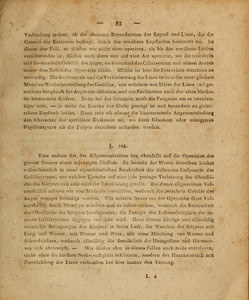 Verbindung stehen, ob die abnorme Reproduction der Kapsel und Linse, die d^> ■Genesis der Kataracte bedingt, durch das erwähnte Kopfleiden bestimmt sei. Ist dieses der Fall, so dürfen wir nicht eher operiren, als bis das erwähnte Leiden verschwunden ist, dürfen auch dann nur auf eine Art operiren, wo die ir eil ab ein und die seiisibeln Gebilde des Auges, wo besonders das Ciliarsystem mit seinen Aesten ausser dem Reflex der Operation bleibt. Mithin ist hier die Extraction durchaus zu verwerfen. DieKeratonyxis und die Verkleinerung der Linse ist hier das vorzüglichste Mittel zu Wiederherstellung des Gesichts, von welchem nur Härte der Linse önd ge- sunkene Saugkraft des Auges uns abhalten, und zurReclination nach der alten Metho- de bestimmen dürften. Denn bei der letzteren mufs die Prognose um so zweideu- tiger sein, — je mehr der Kranke zur Gicht geneigt ist und besonders an gichti- schem Kopfwell leidet» Denn sehr oft nimmt die hinzutretende Augenentzündung den Character der Spezifiken Dyskrasie an, wo dann Glaukom oder wenigstens Pupillensperre als- die Folgen derselben auftreten werden. §♦ 104. Eine andere Art des Allgemeinleidens hat ebenfalls auf die Operation des grauen Staares einen machtigen Emflufs. Es besteht das Wesen desselben höchst wahrscheinlich in einer eigentlmmlieben Reizbarkeit der äufsersten Endpuncte des Gefäfssystems, aus weicher Ursache auf eine jede geringe Verletzung der Oberflä- che des Körpers sich eine stärkere Entzündung gesellt; Bei dieser allgemeinen Vul- nerabilität müssen wir eine Methode vorwählen, wodurch die irritabe^n Gebilde des Auges weniger beleidigt werden. Wir müssen ferner vor der Operati6n diese Vul- nerabilität durch Mittel zu mindern und zu heben suchen, wodurch die Reizbarkeit der Oberfläche des Körpers herabgesetzt, die Energie der Lebensthätigkeit des in- neren Gefäßsystems dagegen verstärkt wird. Dazu dienen häufige und allmählig verstärkte Bewegungen des Körpers in freier Luft, das Waschen des Körpers mit Essig und Wasser, mit Wasser und. Wein, mit einer Mischung von Wasser und Schwefelsäure,, wodurch allmählig dAe Sensibilität der LIautgefässe und Hautner- ven sich abstumpft. — Wir dürfen aber in diesen Fällen auch nicht exträhiren, nicht ohne die höchste Notwendigkeit rekliniren, sondern der Hornhautstich mit Zerstücklung der Linse verbunden hat hier immer den Vorrang. L 2