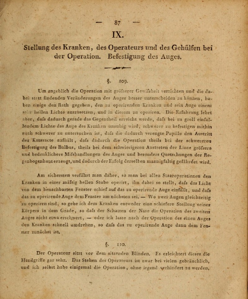 — 8? — IX. Stellung des Kranken, des Operateurs und des Gehülfen bei der Operation. Befestigung des Auges. §• I09- Um angeblich die Operation mit gröfserör Gevvifsheit verrichten und die da- bei statt findenden Veränderungen des Auges besser unterscheiden zu können, ha- ben einige den Rath gegeben, den zu operirenden Kranken und sein Auge einem ?' r hellen Lichte auszusetzen, und in diesem zu operiren. Die Erfahrung lehrt .her, dafs dadurch gerade das Gegentheil erreicht werde, dafs bei zu grell einfal- lendem Lichte das Auge des Kranken unruhig wird, schwerer zu befestigen mithin auch schwerer zu untersuchen ist, dafs die dadurch verengte Pupille den Austritt der Kataracte aufhält , dafs dadurch die Operation theils bei der schwereren Befestigung des Bulbus, theils bei dem schwierigeren Austreten der Linse gröfs~er3 und bedenklichere Mifshandlungen des Auges und besonders Quetschungen der Re- genbogenhaut erzeugt, und dadurch der Erfolg derselben mannigfaltig gefährdet wird„ Am sichersten verfährt man daher, so man Bei allen Staaroperationen den Iranken in einer mäfsig hellen Stube operirt, ihn dabei so stellt, dafs das Licht von dem benachbarten Fenster schief auf das zu operirende Auge einfallt, und dafs das zu operirende Auge dem Fenster am nächsten sei. — Wo zwei Augen gleichzeitig zu operiren sind, so gebeich dem Kranken entweder eine schiefere Stellung seines Körpers in dem Grade, so dafs der Schatten der Nase die Operation des zweiten Auges nicht etwa erschwert, — oder ich lasse nach der Operation des einen Auges den Kranken schnell umdrehen, so dafs das zu cpeiirende Auge dann dem Fen» sier zunächst ist, §. HO. Der Operateur sitzt vor dem sitzenden Blinden. Es erleichtert dieses die Handgriffe gar sehr. Das Stehen des Operateurs ist zwar bei vielen gebräuchlich, und ich selbst habe einigemal die Operation, ohne irgend verhindert zu werden,