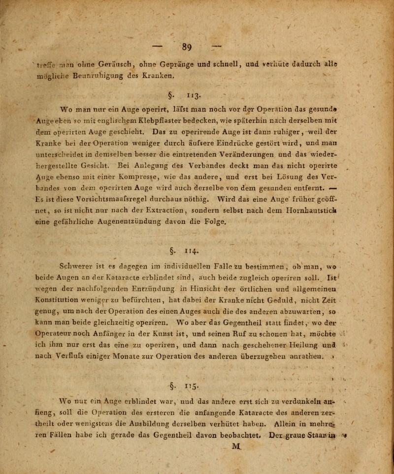 :e man ohne Geräusch, ohne Gepränge und schnell, und verhüte dadurch alle mögliche Beunruhigung des Kranken. §• Il3- Wo man nur ein Auge operirt, läTst man noch vor der Operation das gesund« Auge eben so mit englischem Klebpflaster bedecken, wie späterhin nach derselben mit dem operiiten Auge geschieht. Das zu operirende Auge ist dann ruhiger, weil der Kranke bei der Operation weniger durch äufsere Eindrücke gestört wird, und man unterscheidet in demselben besser die eintretenden Veränderungen und das wieder- hergestellte Gesicht. Bei Anlegung des Verbandes deckt man das nicht operirte Auge ebenso mit einer Kompresse, wie das andere, und erst bei Lösung des Ver- bandes von dem operiiten Auge wird auch derselbe von dem gesunden entfernt. — Es ist diese Vorsichtsmaafsregel durchaus nöthig. Wird das eine Auge früher geöff- net, so ist nicht nur nach der Extraction, sondern selbst nach dem Hornhautstick eine gefährliche Augenentzlindung davon die Folge, Schwerer ist es dagegen im individuellen Falle zu bestimmen, ob man, wo beide Augen an der Kataracte erblindet sind, auch beide zugleich operiren soll. Ist wegen der nachfolgenden Entzündung in Hinsicht der örtlichen und allgemeinen Konstitution weniger zu befürchten, hat dabei der Kranke nicht Geduld, nicht Zeit genug, um nach der Operation des einen Auges auch die des anderen abzuwarten, so kann man beide gleichzeitig operiren. Wo aber das Gegentheil statt findet, wo der Operateur noch Anfänger in der Kunst ist, und seinen Ruf zu schonen hat, möchte ' ich ihm nur erst das eine zu operiren, und dann nach geschehener Heilung und * nach Veiflufs einiger Monate zur Operation des anderen überzugehen anrathen. » Wo nur ein Auge erblindet war, und das andere erst sich zu verdunkeln an- neng, soll die Operation des ersteren die anfangende Kataracte des anderen zer- theilt oder wenigstens die Ausbildung derselben verhütet haben. Allein in mehre- ren Fällen habe ich gerade das Gegentheil davon beobachtet* Der graue Staarri» ** M