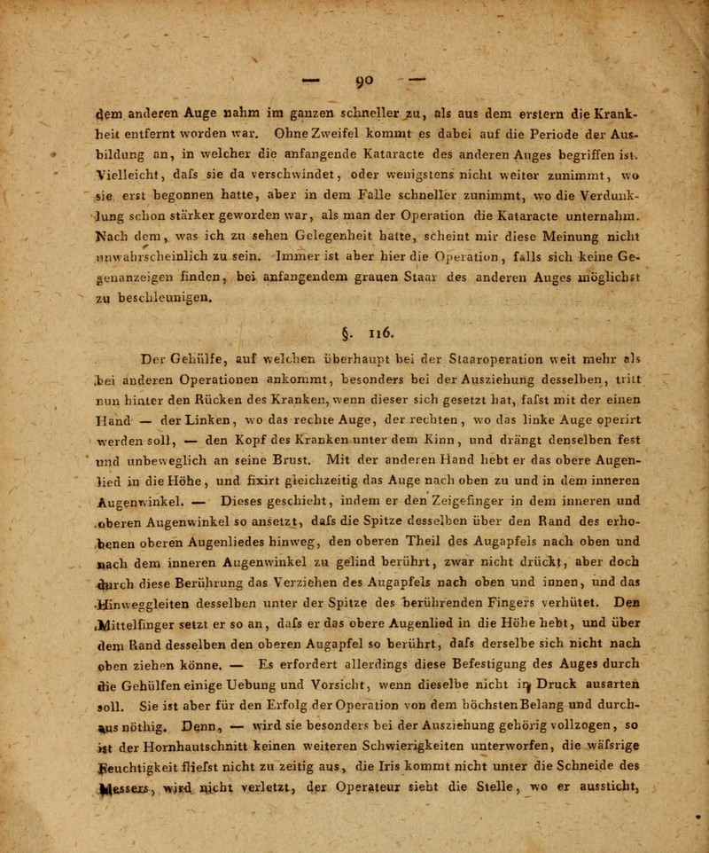 cjem anderen Auge nahm im ganzen schneller zu, als aus dem erstem die Krank- heit entfernt worden war. Ohne Zweifel kommt es dabei auf die Periode der Aus- bildung an, in welcher die anfangende Kataracte des anderen Auges begriffen ist. Vielleicht, dafs sie da verschwindet, oder wenigstens nicht weiter zunimmt, wo sie erst begonnen hatte, aber in dem Falle schneller zunimmt, wo die Verdunk- lung schon stärker geworden war, als man der Operation die Kataracte unternahm. Nach dem, was ich zu sehen Gelegenheit hatte, scheint mir diese Meinung nicht unwahrscheinlich zu sein. Immer ist aber hier die Operation, falls sich keine Ge- genanzeigen finden, bei anfangendem grauen Staai des anderen Auges möglichst zu beschleunigen. §. 116. Der Gehülfe, auf welchen überhaupt bei der Staaroperation weit mehr als [bei anderen Operationen ankommt, besonders bei der Ausziehung desselben, tritt nun hinter den Rücken des Kranken, wenn dieser sich gesetzt hat, fafst mit der einen Hand — der Linken, wo das rechte Auge, der rechten, wo das linke Auge operirt werden soll, — den Kopf des Kranken unter dem Kinn, und drängt denselben fest und unbeweglich an seine Brust. Mit der anderen Hand hebt er das obere Augen- lied in die Höhe, und fixirt gleichzeitig das Auge nach oben zu und in dem inneren Augenwinkel. — Dieses geschieht, indem er den Zeigefinger in dem inneren und .oberen Augenwinkel so ansetzt, dafs die Spitze desselben über den Rand des erho- benen oberen Augenliedes hinweg, den oberen Theil des Augapfels nach oben und nach dem inneren Augenwinkel zu gelind berührt, zwar nicht drückt, aber doch -thirch diese Berührung das Verziehen des Augapfels nach oben und innen, und das .Hinweggleiten desselben unter der Spitze des berührenden Fingers verhütet. Den »Mittelfinger setzt er so an, dafs er das obere Augenlied in die Höhe hebt, und über dem Rand desselben den oberen Augapfel so berührt, dafs derselbe sich nicht nach oben ziehen könne. — Es erfordert allerdings diese Befestigung des Auges durch die Gehülfen einige Uebung und Vorsicht, wenn dieselbe nicht inj Druck ausarten soll. Sie ist aber für den Erfolg der Operation von dem höchsten Belang und durch- aus nöthig* Denn, — wird sie besonders bei der Ausziehung gehörig vollzogen, so i$t der Hornhautschnitt keinen weiteren Schwierigkeiten unterworfen, die wäfsrige Feuchtigkeit fliefst nicht zu zeitig aus, die Iris kommt nicht unter die Schneide des Iflfcssexs, wird nicht verletzt, der Operateur siebt die Stelle, wo er aussticht,