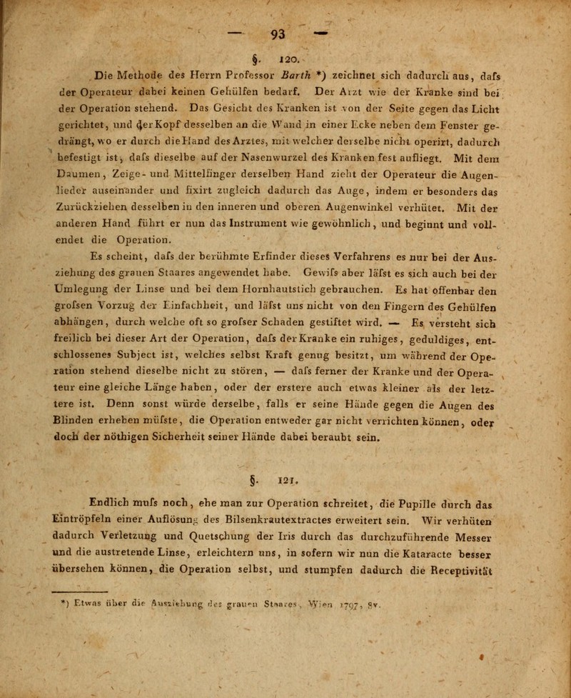 §. 120. Die Methode des Herrn Professor Barth *) zeichnet sich dadurch aus, dafs der Operateur dabei keinen Gehülfen bedarf. Der Aizt wie der Kranke sind bei der Operation stehend. Das Gesicht des Kranken ist von der Seite gegen das Licht gerichtet, und <|erKopf desselben an die Wand in einer Ecke neben dem Fenster ge- drängt, wo er durch dielland des Arztes, mit welcher derselbe nicht operirt, dadurch befestigt ist, dafs dieselbe auf der Nasenwurzel des Kranken fest aufliegt. Mit dem Daumen, Zeige-und Mittelfinger derselben Hand zieht der Operateur die Augen- lieder auseinander und fixirt zugleich dadurch das Auge, indem er besonders das Zurückziehen desselben in den inneren und oberen Augenwinkel verhütet. Mit der anderen Hand führt er nun das Instrument wie gewöhnlich, und beginnt und voll- endet die Operation. Es scheint, dafs der berühmte Erfinder dieses Verfahrens es nur bei der Aus- ziehung des grauen Staares angewendet habe. Gewifs aber läfst es sich auch bei der Umlegung der Linse und bei dem Hornhautstich gebrauchen. Es hat offenbar den grofsen Vorzug der Einfachheit, und läfst uns nicht von den Fingern des Gehülfen abhängen, durch welche oft so grofser Schaden gestiftet wird, — Es versteht sich freilich bei dieser Art der Operation, dafs der Kranke ein ruhiges, geduldiges, ent- schlossenes Subject ist, welches selbst Kraft genug besitzt, um während der Ope- ration stehend dieselbe nicht zu stören, — dafs ferner der Kranke und der Opera- teur eine gleiche Länge haben, oder der erstere auch etwas kleiner als der letz- tere ist. Denn sonst würde derselbe, falls er seine Hände gegen die Augen des Blinden erheben müfste, die Operation entweder gar nicht verrichten können, oder doch der nöthigen Sicherheit seiner Hände dabei beraubt sein. §. 121. Endlich mnfs noch, ehe man zur Operation schreitet, die Pupille durch das Eintröpfeln einer Auflösung des Bilsenkrautextractes erweitert sein. Wir verhüten dadurch Verletzung und Quetschung der Iris durch das durchzuführende Messer und die austretende Linse, erleichtern uns, in sofern wir nun die Kataracte besser übersehen können, die Operation selbst, und stumpfen dadurch die Receptivität *) Etwas über die Ausziehung des grauen Staares-, Vy>n 1797, fiv.