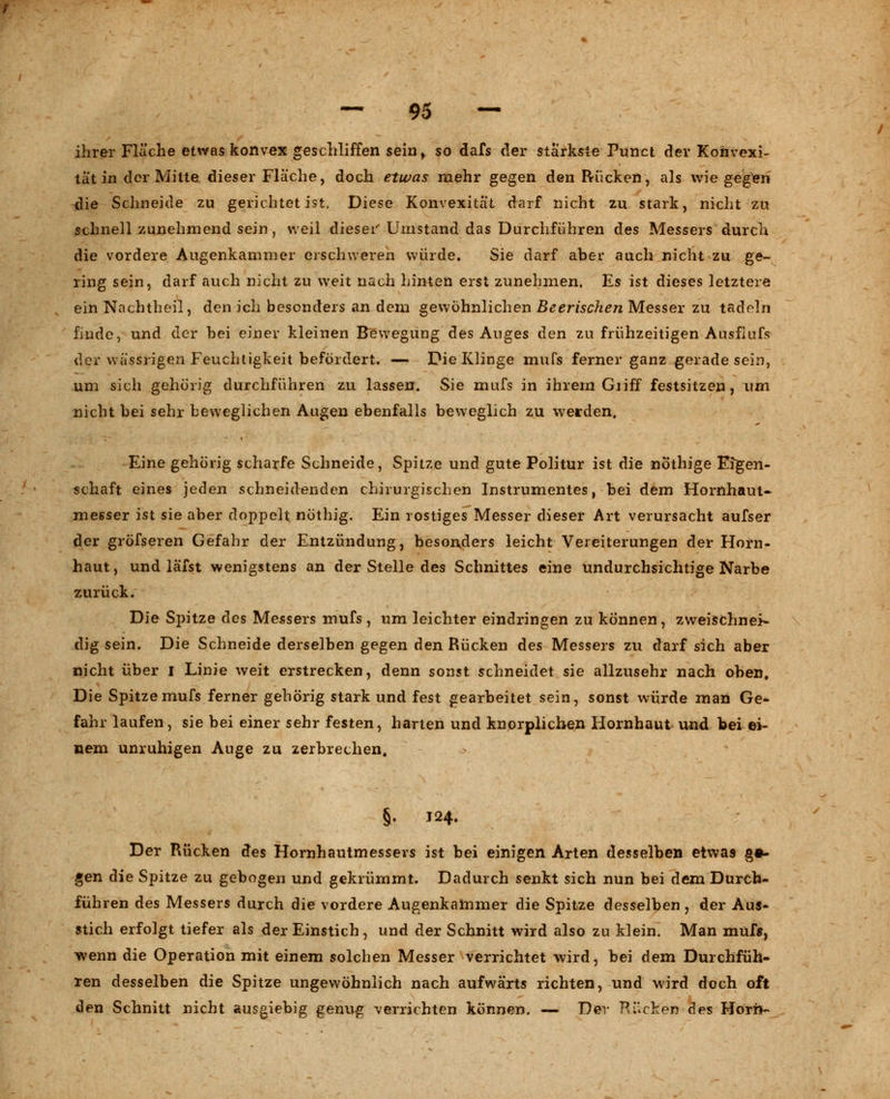ihrer Fläche etwas konvex geschliffen sein, so dafs der stärkste Punct der Konvexi- tät in der Mitte dieser Fläche, doch etwas mehr gegen den Rücken, als wiegeln die Schneide zu gerichtet ist. Diese Konvexität darf nicht zu stark, nicht zu schnell zunehmend sein, weil dieser Umstand das Durchführen des Messers durch die vordere Augenkammer erschweren würde. Sie darf aber auch nicht zu ge- ring sein, darf auch nicht zu weit nach hinten erst zunehmen. Es ist dieses letztere ein Nachtheil, den ich besonders an dem gewöhnlichen Beerischen Messer zu tadeln finde, und der bei einer kleinen Bewegung des Auges den zu frühzeitigen Ausfiufs der wässrigen Feuchtigkeit befördert. — Die Klinge mufs ferner ganz gerade sein, um sich gehörig durchführen zu lassen. Sie mufs in ihrem Giiff festsitzen, um nicht bei sehr beweglichen Augen ebenfalls beweglich zu werden. Eine gehörig scharfe Schneide, Spitze und gute Politur ist die nothige Eigen- schaft eines jeden schneidenden chirurgischen Instrumentes, bei dem Hornhaut- messer ist sie aber doppelt nöthig. Ein rostiges Messer dieser Art verursacht aufser der gröfseren Gefahr der Entzündung, besonders leicht Vereiterungen der Horn- haut, und läfst wenigstens an der Stelle des Schnittes eine undurchsichtige Narbe zurück. Die Spitze des Messers mufs , um leichter eindringen zu können, zweischnei- dig sein. Die Schneide derselben gegen den Rücken des Messers zu darf sich aber nicht über I Linie weit erstrecken, denn sonst schneidet sie allzusehr nach oben. Die Spitze mufs ferner gehörig stark und fest gearbeitet sein, sonst würde man Ge- fahr laufen, sie bei einer sehr festen, harten und knorplichen Hornhaut und bei ei- nem unruhigen Auge zu zerbrechen, §♦ J24. Der Rücken des Homhautmessevs ist bei einigen Arten desselben etwas §•- gen die Spitze zu gebogen und gekrümmt. Dadurch senkt sich nun bei dem Durch- führen des Messers durch die vordere Augenkammer die Spitze desselben , der Aus- stich erfolgt tiefer als der Einstich, und der Schnitt wird also zu klein. Man mufs, wenn die Operation mit einem solchen Messer verrichtet wird, bei dem Durchfüh- ren desselben die Spitze ungewöhnlich nach aufwärts richten, und wird doch oft den Schnitt nicht ausgiebig genug verrichten können. — Der Rücken des Hörn-