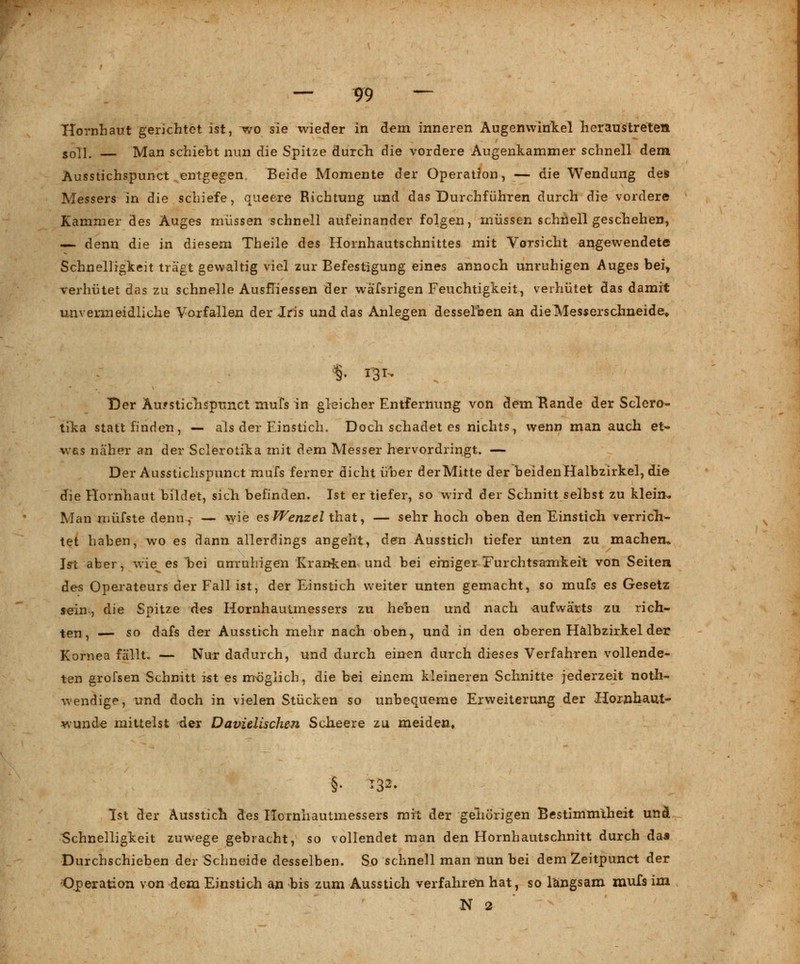 Hornhaut gerichtet ist, wro sie wieder in dem inneren Augenwinkel heraustreten soll. — Man schielst nun die Spitze durch die vordere Augenkammer schnell dem Ausstichspunct entgegen Beide Momente der Operation, — die Wendung des Messers in die schiefe, queere Richtung und das Durchführen durch die vordere Kammer des Auges müssen schnell aufeinander folgen, müssen schnell geschehen, — denn die in diesem Theile des Hornhautschnittes mit Vorsicht angewendete Schnelligkeit trägt gewaltig viel zur Befestigung eines annoch unruhigen Auges bei, verhütet das zu schnelle AusfTiessen der wä'fsrigen Feuchtigkeit, verhütet das damit unvermeidliche Vorfallen der Iris und das Anlegen desselben an die Messerschneide» Der Auf stich spunet mufs in gleicher Entfernung von dem Rande der Sclero- tika stattfinden, — als der Einstich. Doch schadet es nichts, wenn man auch et- was näher an der Sclerotika mit dem Messer hervordringt. — Der Ausstichspunct mufs ferner dicht über der Mitte der beiden Halbzirkel, die die Hornhaut bildet, sich befinden. Ist er tiefer, so wird der Schnitt selbst zu klein-. Man müfste denn, — wie es Wenzel ihaty — sehr hoch oben den Einstich verrich- tet haben, wo es dann allerdings angeht, den Ausstich tiefer unten zu machen» In aber, wie^ es hei unruhigen Kranken und bei einiger Furchtsamkeit von Seiten des Operateurs der Fall ist, der Einstich weiter unten gemacht, so mufs es Gesetz sein, die Spitze des Hornhautmessers zu heben und nach aufwärts zu rich- ten, — so dafs der Ausstich mehr nach oben, und in den oberen Hälbzirkel der Kornea fällt. — Nur dadurch, und durch einen durch dieses Verfahren vollende- ten grofsen Schnitt ist es möglich, die bei einem kleineren Schnitte jederzeit not- wendige, und doch in vielen Stücken so unbequeme Erweiterung der Hornhaut- wunde mittelst der Davielischen Scheere zu meiden. Ist der Ausstich des Hornhautmessers mit der gehörigen Bestimmtheit unä Schnelligkeit zuwege gebracht, so vollendet man den Hornhautschnitt durch das Durchschieben der Schneide desselben. So schnell man nun bei dem Zeitpunct der Operation von dem Einstich an bis zum Ausstich verfahren hat, so langsam mufs im N 2